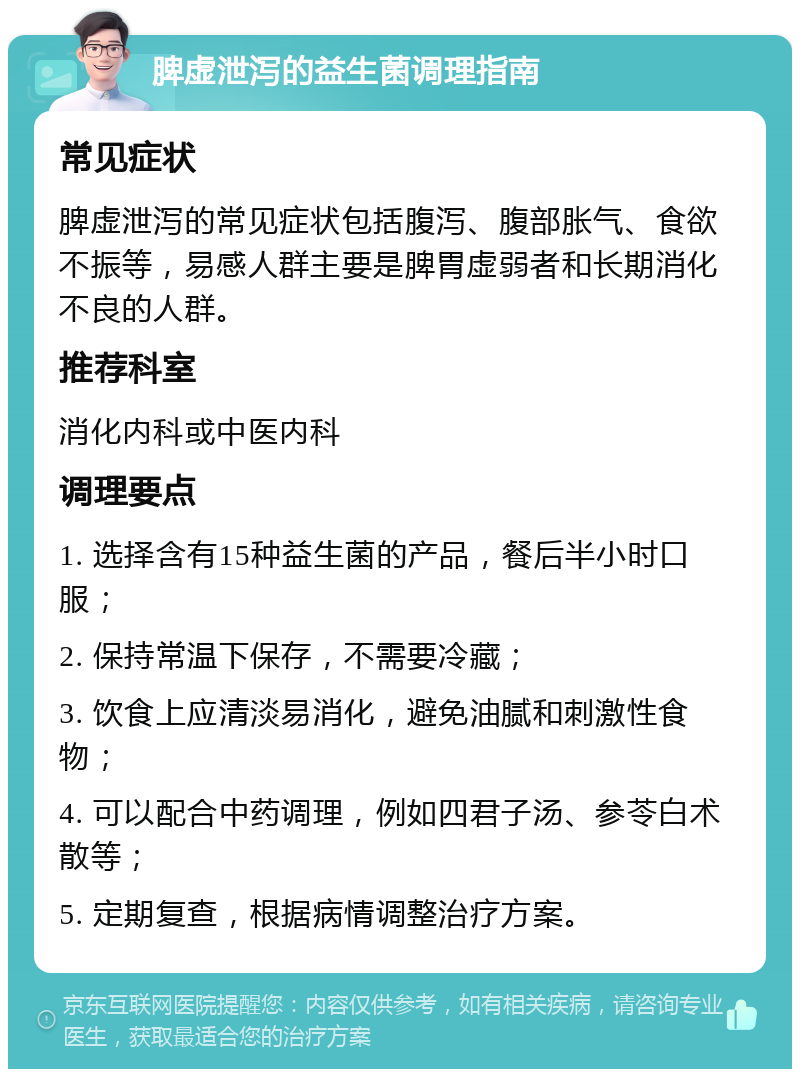 脾虚泄泻的益生菌调理指南 常见症状 脾虚泄泻的常见症状包括腹泻、腹部胀气、食欲不振等，易感人群主要是脾胃虚弱者和长期消化不良的人群。 推荐科室 消化内科或中医内科 调理要点 1. 选择含有15种益生菌的产品，餐后半小时口服； 2. 保持常温下保存，不需要冷藏； 3. 饮食上应清淡易消化，避免油腻和刺激性食物； 4. 可以配合中药调理，例如四君子汤、参苓白术散等； 5. 定期复查，根据病情调整治疗方案。