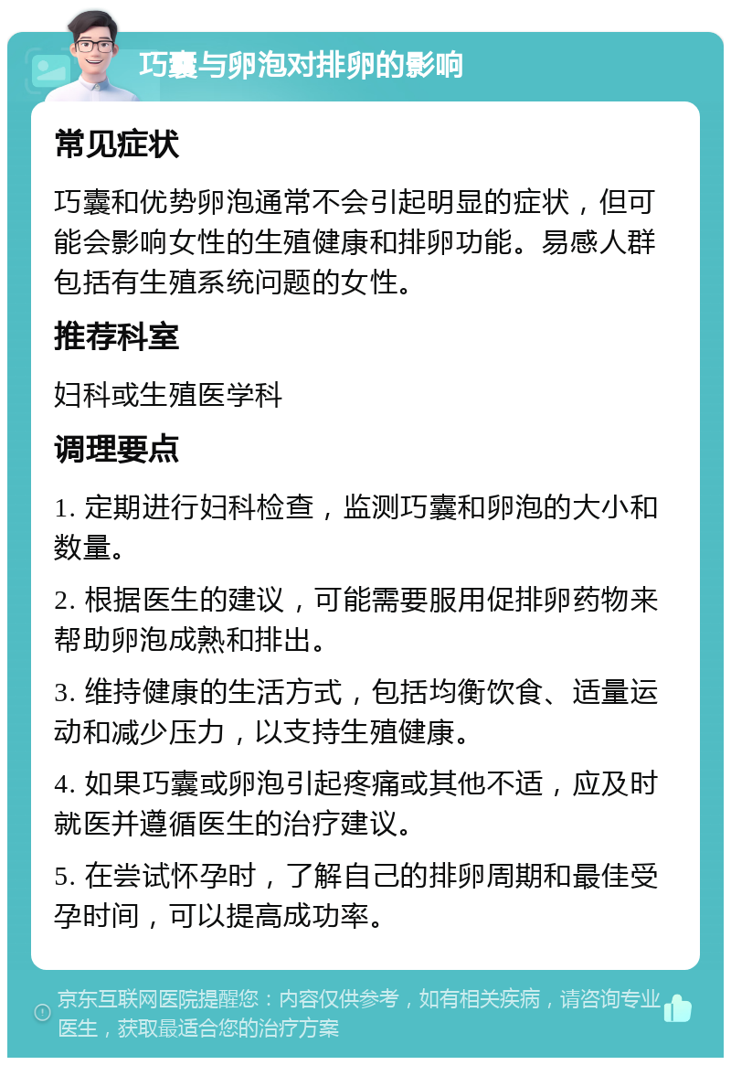 巧囊与卵泡对排卵的影响 常见症状 巧囊和优势卵泡通常不会引起明显的症状，但可能会影响女性的生殖健康和排卵功能。易感人群包括有生殖系统问题的女性。 推荐科室 妇科或生殖医学科 调理要点 1. 定期进行妇科检查，监测巧囊和卵泡的大小和数量。 2. 根据医生的建议，可能需要服用促排卵药物来帮助卵泡成熟和排出。 3. 维持健康的生活方式，包括均衡饮食、适量运动和减少压力，以支持生殖健康。 4. 如果巧囊或卵泡引起疼痛或其他不适，应及时就医并遵循医生的治疗建议。 5. 在尝试怀孕时，了解自己的排卵周期和最佳受孕时间，可以提高成功率。