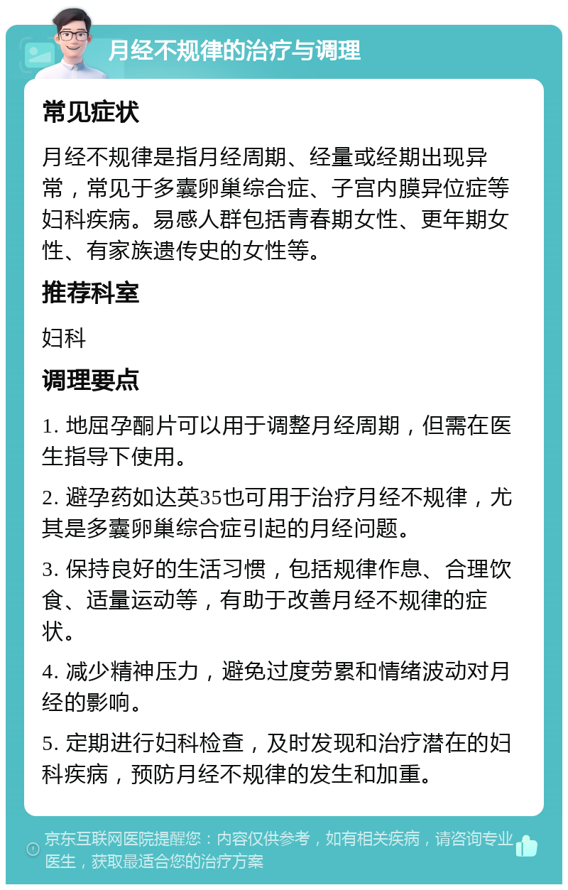 月经不规律的治疗与调理 常见症状 月经不规律是指月经周期、经量或经期出现异常，常见于多囊卵巢综合症、子宫内膜异位症等妇科疾病。易感人群包括青春期女性、更年期女性、有家族遗传史的女性等。 推荐科室 妇科 调理要点 1. 地屈孕酮片可以用于调整月经周期，但需在医生指导下使用。 2. 避孕药如达英35也可用于治疗月经不规律，尤其是多囊卵巢综合症引起的月经问题。 3. 保持良好的生活习惯，包括规律作息、合理饮食、适量运动等，有助于改善月经不规律的症状。 4. 减少精神压力，避免过度劳累和情绪波动对月经的影响。 5. 定期进行妇科检查，及时发现和治疗潜在的妇科疾病，预防月经不规律的发生和加重。