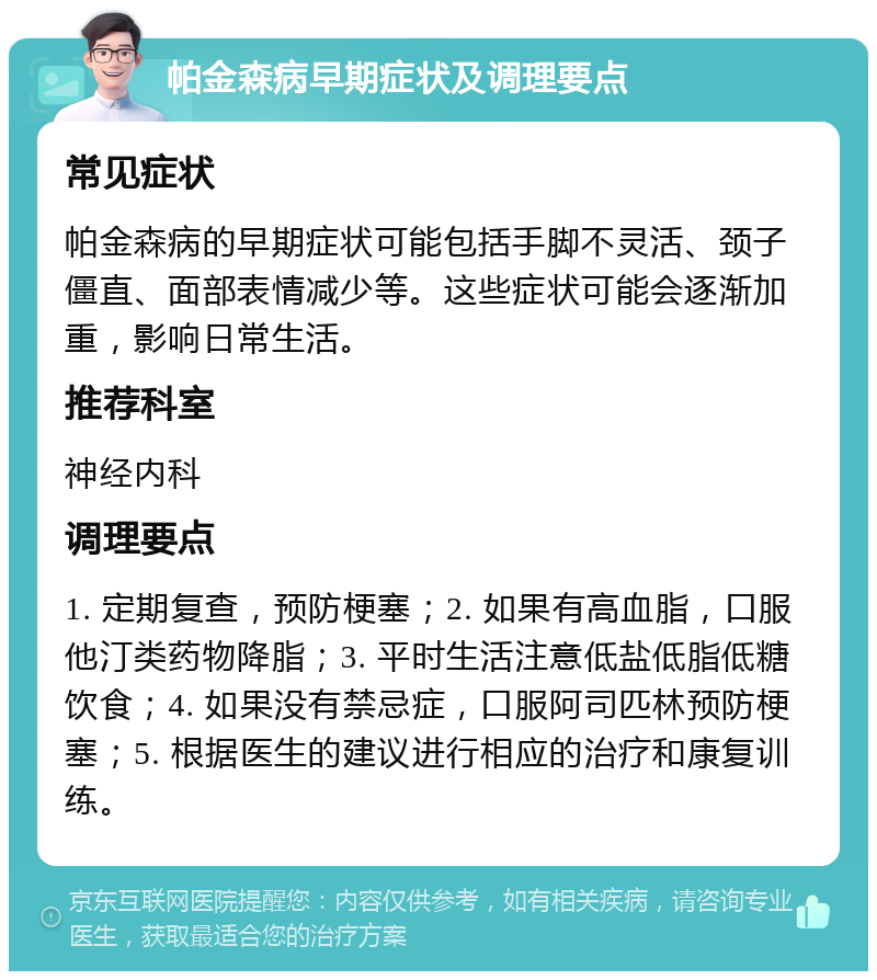 帕金森病早期症状及调理要点 常见症状 帕金森病的早期症状可能包括手脚不灵活、颈子僵直、面部表情减少等。这些症状可能会逐渐加重，影响日常生活。 推荐科室 神经内科 调理要点 1. 定期复查，预防梗塞；2. 如果有高血脂，口服他汀类药物降脂；3. 平时生活注意低盐低脂低糖饮食；4. 如果没有禁忌症，口服阿司匹林预防梗塞；5. 根据医生的建议进行相应的治疗和康复训练。