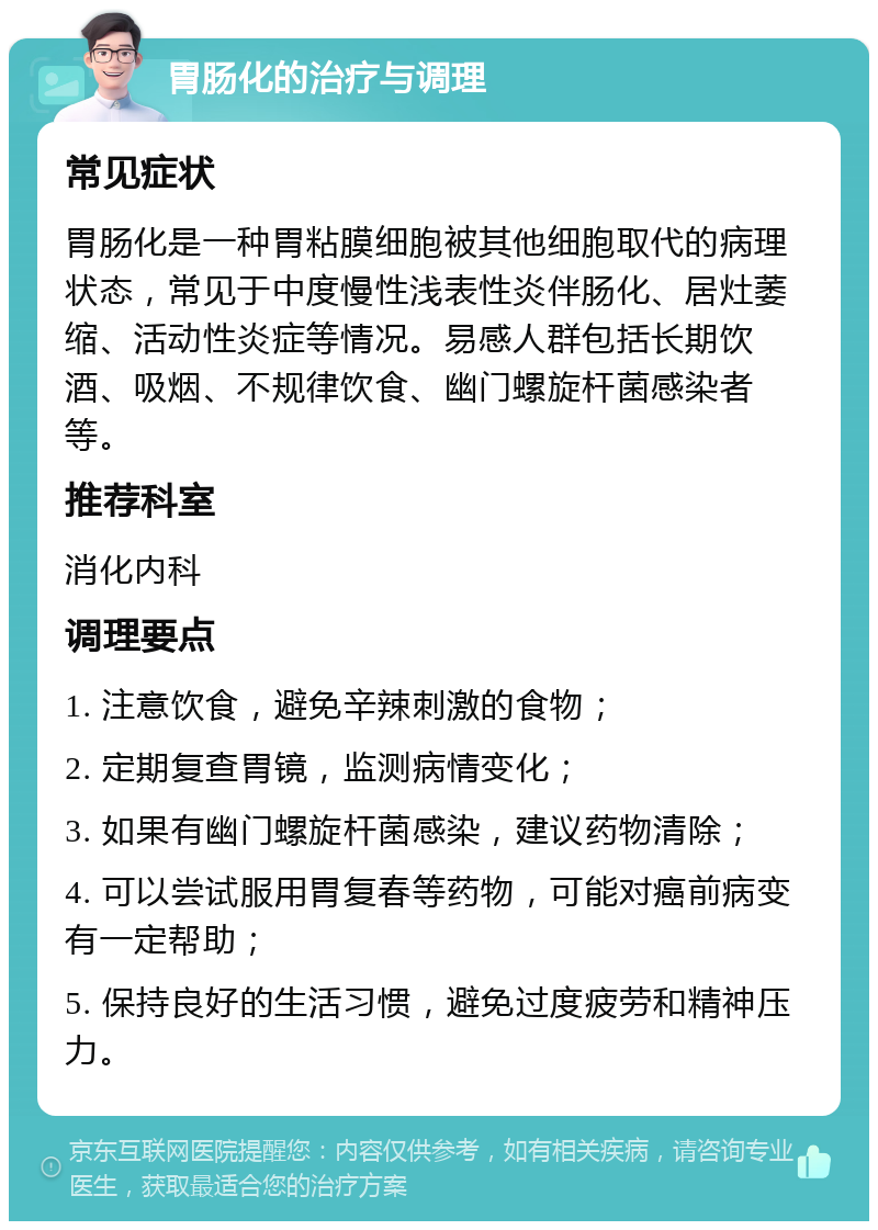 胃肠化的治疗与调理 常见症状 胃肠化是一种胃粘膜细胞被其他细胞取代的病理状态，常见于中度慢性浅表性炎伴肠化、居灶萎缩、活动性炎症等情况。易感人群包括长期饮酒、吸烟、不规律饮食、幽门螺旋杆菌感染者等。 推荐科室 消化内科 调理要点 1. 注意饮食，避免辛辣刺激的食物； 2. 定期复查胃镜，监测病情变化； 3. 如果有幽门螺旋杆菌感染，建议药物清除； 4. 可以尝试服用胃复春等药物，可能对癌前病变有一定帮助； 5. 保持良好的生活习惯，避免过度疲劳和精神压力。