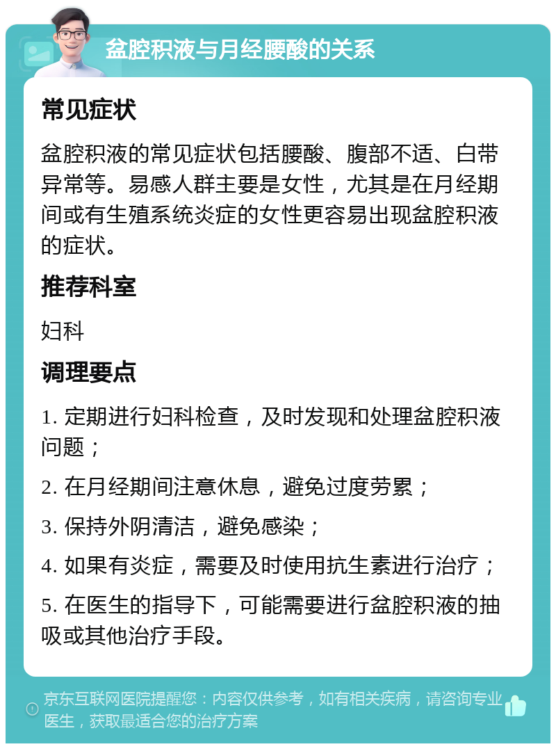 盆腔积液与月经腰酸的关系 常见症状 盆腔积液的常见症状包括腰酸、腹部不适、白带异常等。易感人群主要是女性，尤其是在月经期间或有生殖系统炎症的女性更容易出现盆腔积液的症状。 推荐科室 妇科 调理要点 1. 定期进行妇科检查，及时发现和处理盆腔积液问题； 2. 在月经期间注意休息，避免过度劳累； 3. 保持外阴清洁，避免感染； 4. 如果有炎症，需要及时使用抗生素进行治疗； 5. 在医生的指导下，可能需要进行盆腔积液的抽吸或其他治疗手段。