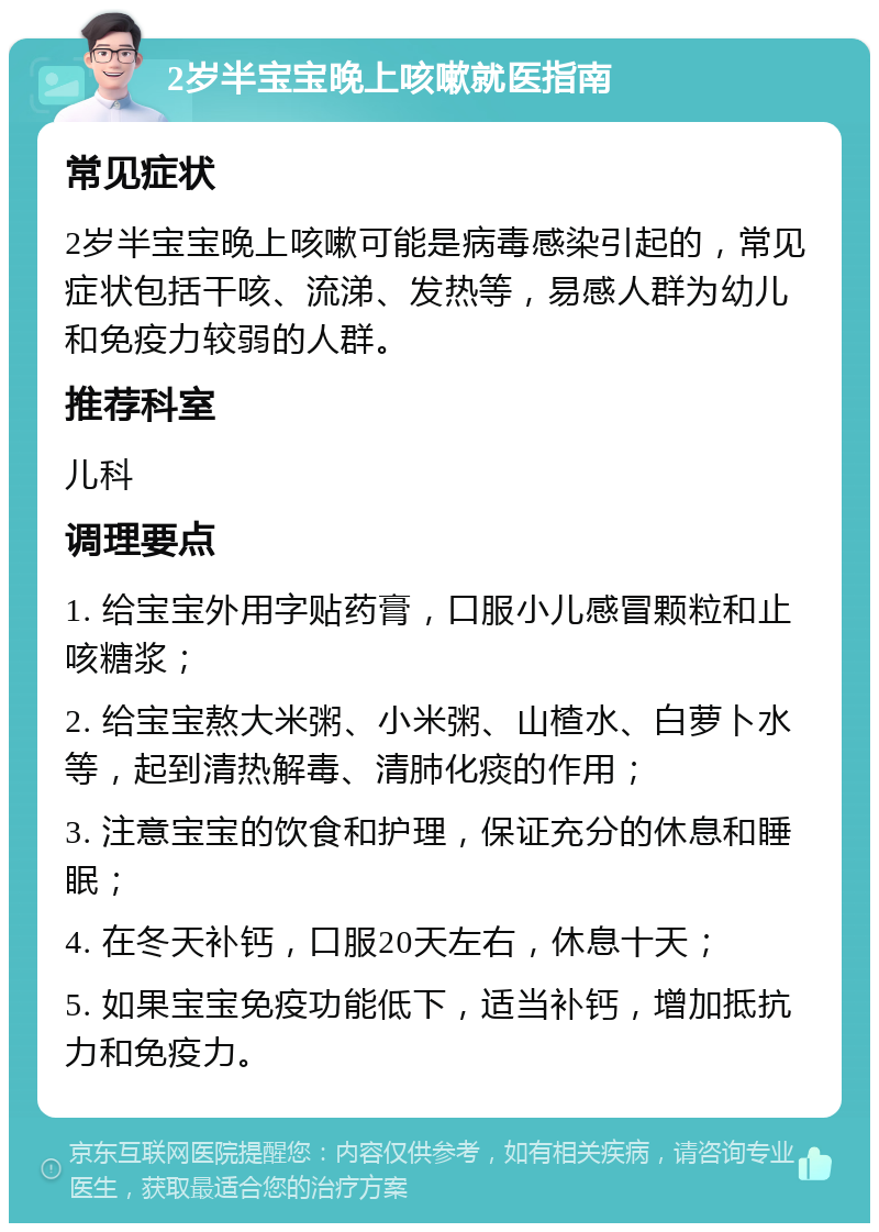 2岁半宝宝晚上咳嗽就医指南 常见症状 2岁半宝宝晚上咳嗽可能是病毒感染引起的，常见症状包括干咳、流涕、发热等，易感人群为幼儿和免疫力较弱的人群。 推荐科室 儿科 调理要点 1. 给宝宝外用字贴药膏，口服小儿感冒颗粒和止咳糖浆； 2. 给宝宝熬大米粥、小米粥、山楂水、白萝卜水等，起到清热解毒、清肺化痰的作用； 3. 注意宝宝的饮食和护理，保证充分的休息和睡眠； 4. 在冬天补钙，口服20天左右，休息十天； 5. 如果宝宝免疫功能低下，适当补钙，增加抵抗力和免疫力。