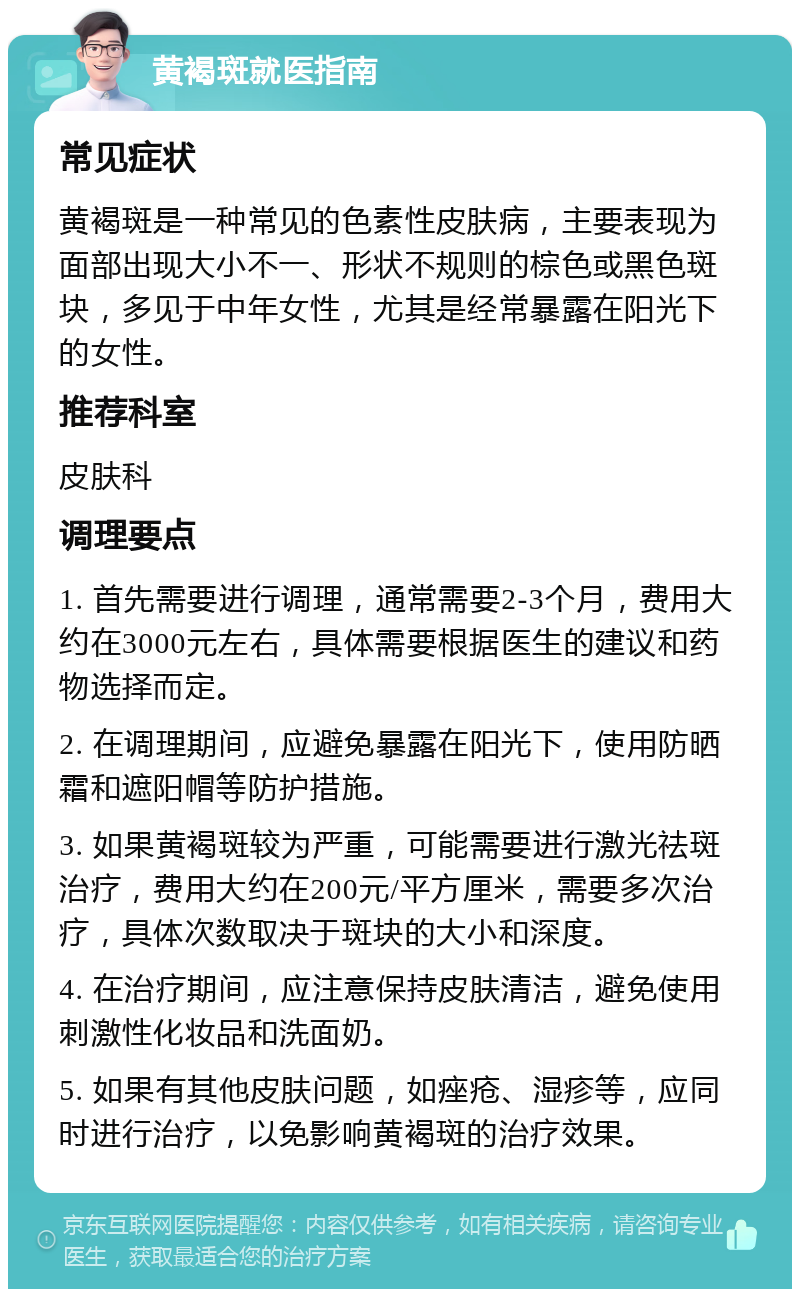 黄褐斑就医指南 常见症状 黄褐斑是一种常见的色素性皮肤病，主要表现为面部出现大小不一、形状不规则的棕色或黑色斑块，多见于中年女性，尤其是经常暴露在阳光下的女性。 推荐科室 皮肤科 调理要点 1. 首先需要进行调理，通常需要2-3个月，费用大约在3000元左右，具体需要根据医生的建议和药物选择而定。 2. 在调理期间，应避免暴露在阳光下，使用防晒霜和遮阳帽等防护措施。 3. 如果黄褐斑较为严重，可能需要进行激光祛斑治疗，费用大约在200元/平方厘米，需要多次治疗，具体次数取决于斑块的大小和深度。 4. 在治疗期间，应注意保持皮肤清洁，避免使用刺激性化妆品和洗面奶。 5. 如果有其他皮肤问题，如痤疮、湿疹等，应同时进行治疗，以免影响黄褐斑的治疗效果。