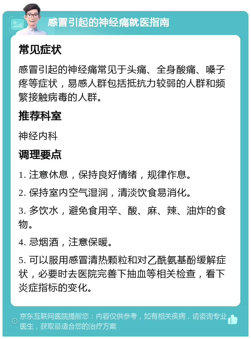 感冒引起的神经痛就医指南 常见症状 感冒引起的神经痛常见于头痛、全身酸痛、嗓子疼等症状，易感人群包括抵抗力较弱的人群和频繁接触病毒的人群。 推荐科室 神经内科 调理要点 1. 注意休息，保持良好情绪，规律作息。 2. 保持室内空气湿润，清淡饮食易消化。 3. 多饮水，避免食用辛、酸、麻、辣、油炸的食物。 4. 忌烟酒，注意保暖。 5. 可以服用感冒清热颗粒和对乙酰氨基酚缓解症状，必要时去医院完善下抽血等相关检查，看下炎症指标的变化。