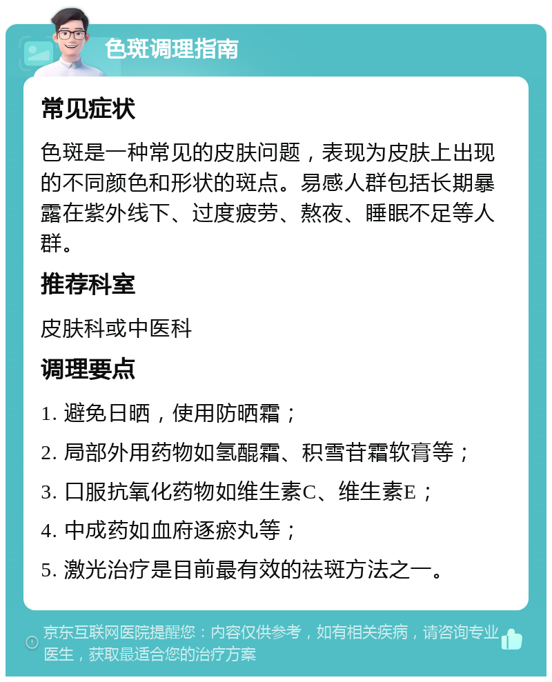 色斑调理指南 常见症状 色斑是一种常见的皮肤问题，表现为皮肤上出现的不同颜色和形状的斑点。易感人群包括长期暴露在紫外线下、过度疲劳、熬夜、睡眠不足等人群。 推荐科室 皮肤科或中医科 调理要点 1. 避免日晒，使用防晒霜； 2. 局部外用药物如氢醌霜、积雪苷霜软膏等； 3. 口服抗氧化药物如维生素C、维生素E； 4. 中成药如血府逐瘀丸等； 5. 激光治疗是目前最有效的祛斑方法之一。