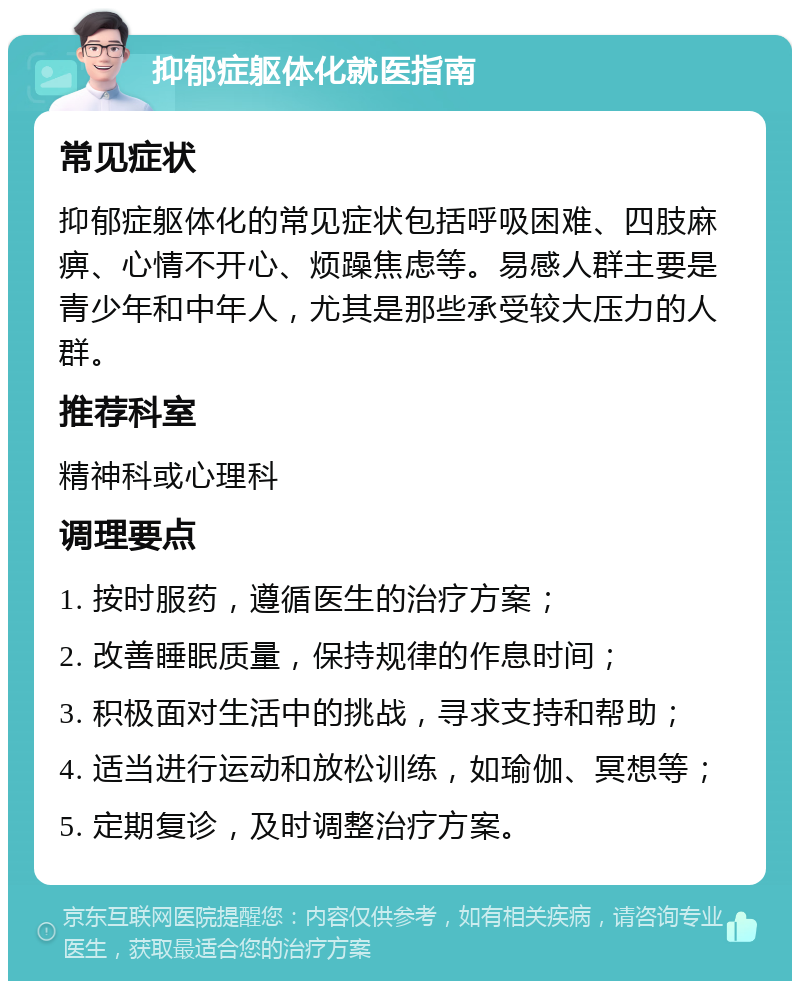 抑郁症躯体化就医指南 常见症状 抑郁症躯体化的常见症状包括呼吸困难、四肢麻痹、心情不开心、烦躁焦虑等。易感人群主要是青少年和中年人，尤其是那些承受较大压力的人群。 推荐科室 精神科或心理科 调理要点 1. 按时服药，遵循医生的治疗方案； 2. 改善睡眠质量，保持规律的作息时间； 3. 积极面对生活中的挑战，寻求支持和帮助； 4. 适当进行运动和放松训练，如瑜伽、冥想等； 5. 定期复诊，及时调整治疗方案。