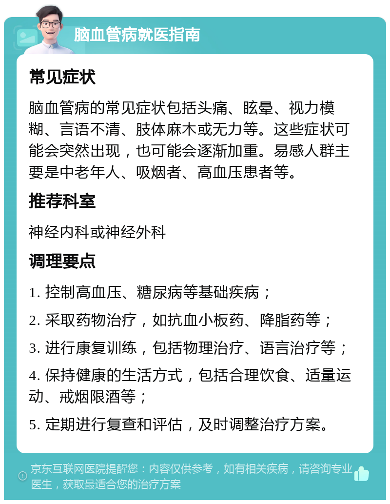 脑血管病就医指南 常见症状 脑血管病的常见症状包括头痛、眩晕、视力模糊、言语不清、肢体麻木或无力等。这些症状可能会突然出现，也可能会逐渐加重。易感人群主要是中老年人、吸烟者、高血压患者等。 推荐科室 神经内科或神经外科 调理要点 1. 控制高血压、糖尿病等基础疾病； 2. 采取药物治疗，如抗血小板药、降脂药等； 3. 进行康复训练，包括物理治疗、语言治疗等； 4. 保持健康的生活方式，包括合理饮食、适量运动、戒烟限酒等； 5. 定期进行复查和评估，及时调整治疗方案。