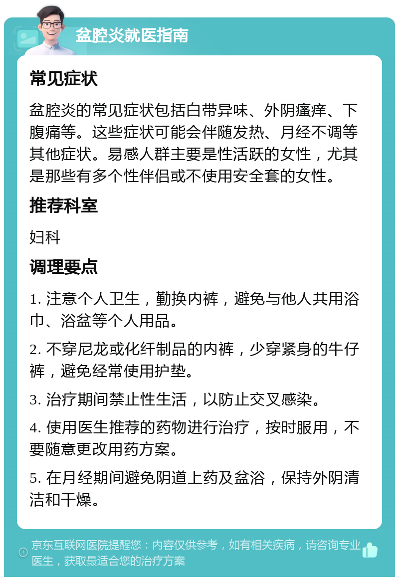 盆腔炎就医指南 常见症状 盆腔炎的常见症状包括白带异味、外阴瘙痒、下腹痛等。这些症状可能会伴随发热、月经不调等其他症状。易感人群主要是性活跃的女性，尤其是那些有多个性伴侣或不使用安全套的女性。 推荐科室 妇科 调理要点 1. 注意个人卫生，勤换内裤，避免与他人共用浴巾、浴盆等个人用品。 2. 不穿尼龙或化纤制品的内裤，少穿紧身的牛仔裤，避免经常使用护垫。 3. 治疗期间禁止性生活，以防止交叉感染。 4. 使用医生推荐的药物进行治疗，按时服用，不要随意更改用药方案。 5. 在月经期间避免阴道上药及盆浴，保持外阴清洁和干燥。