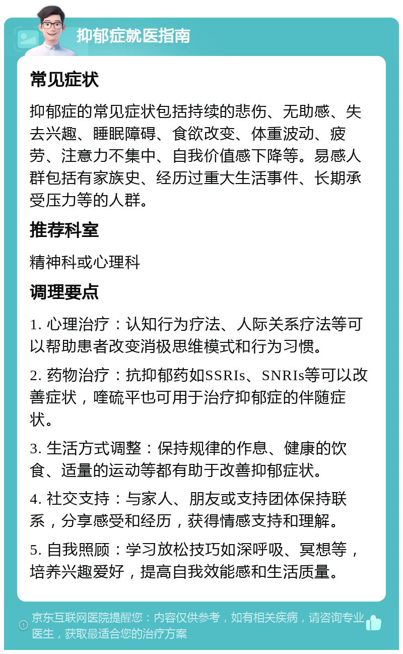 抑郁症就医指南 常见症状 抑郁症的常见症状包括持续的悲伤、无助感、失去兴趣、睡眠障碍、食欲改变、体重波动、疲劳、注意力不集中、自我价值感下降等。易感人群包括有家族史、经历过重大生活事件、长期承受压力等的人群。 推荐科室 精神科或心理科 调理要点 1. 心理治疗：认知行为疗法、人际关系疗法等可以帮助患者改变消极思维模式和行为习惯。 2. 药物治疗：抗抑郁药如SSRIs、SNRIs等可以改善症状，喹硫平也可用于治疗抑郁症的伴随症状。 3. 生活方式调整：保持规律的作息、健康的饮食、适量的运动等都有助于改善抑郁症状。 4. 社交支持：与家人、朋友或支持团体保持联系，分享感受和经历，获得情感支持和理解。 5. 自我照顾：学习放松技巧如深呼吸、冥想等，培养兴趣爱好，提高自我效能感和生活质量。