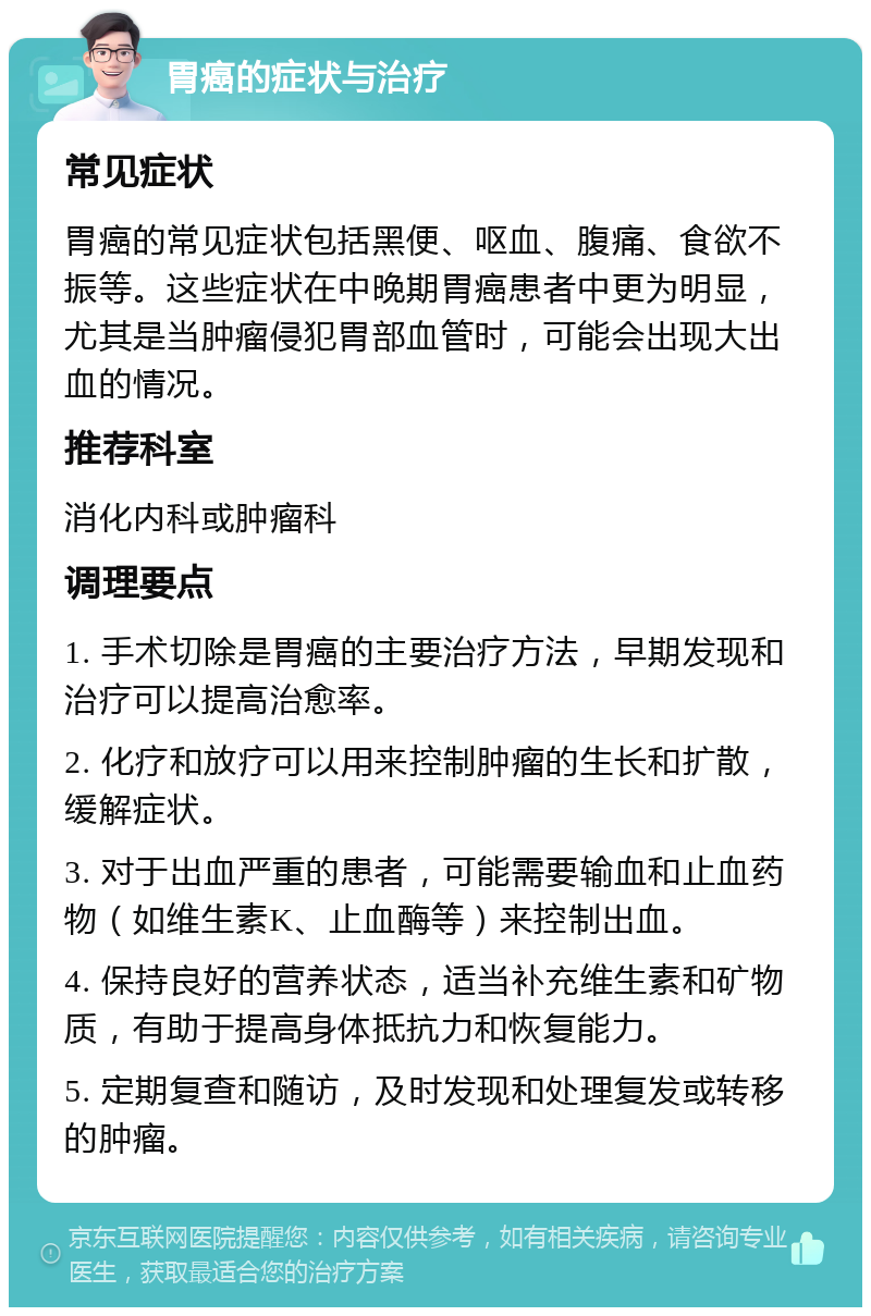 胃癌的症状与治疗 常见症状 胃癌的常见症状包括黑便、呕血、腹痛、食欲不振等。这些症状在中晚期胃癌患者中更为明显，尤其是当肿瘤侵犯胃部血管时，可能会出现大出血的情况。 推荐科室 消化内科或肿瘤科 调理要点 1. 手术切除是胃癌的主要治疗方法，早期发现和治疗可以提高治愈率。 2. 化疗和放疗可以用来控制肿瘤的生长和扩散，缓解症状。 3. 对于出血严重的患者，可能需要输血和止血药物（如维生素K、止血酶等）来控制出血。 4. 保持良好的营养状态，适当补充维生素和矿物质，有助于提高身体抵抗力和恢复能力。 5. 定期复查和随访，及时发现和处理复发或转移的肿瘤。