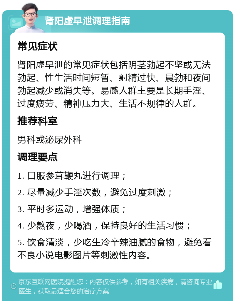 肾阳虚早泄调理指南 常见症状 肾阳虚早泄的常见症状包括阴茎勃起不坚或无法勃起、性生活时间短暂、射精过快、晨勃和夜间勃起减少或消失等。易感人群主要是长期手淫、过度疲劳、精神压力大、生活不规律的人群。 推荐科室 男科或泌尿外科 调理要点 1. 口服参茸鞭丸进行调理； 2. 尽量减少手淫次数，避免过度刺激； 3. 平时多运动，增强体质； 4. 少熬夜，少喝酒，保持良好的生活习惯； 5. 饮食清淡，少吃生冷辛辣油腻的食物，避免看不良小说电影图片等刺激性内容。