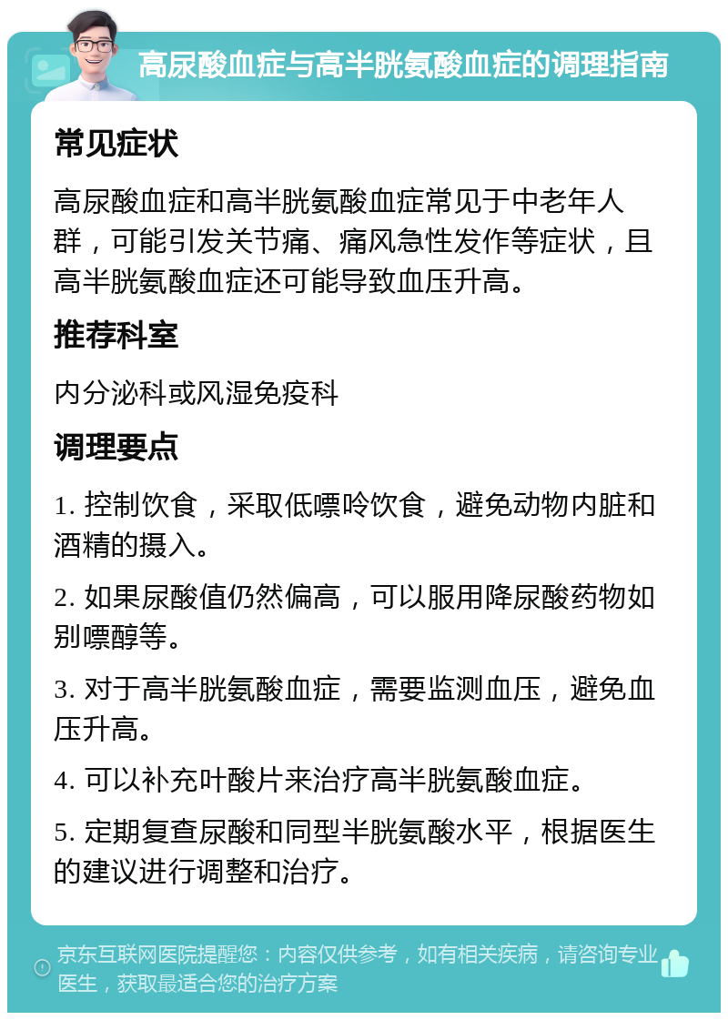 高尿酸血症与高半胱氨酸血症的调理指南 常见症状 高尿酸血症和高半胱氨酸血症常见于中老年人群，可能引发关节痛、痛风急性发作等症状，且高半胱氨酸血症还可能导致血压升高。 推荐科室 内分泌科或风湿免疫科 调理要点 1. 控制饮食，采取低嘌呤饮食，避免动物内脏和酒精的摄入。 2. 如果尿酸值仍然偏高，可以服用降尿酸药物如别嘌醇等。 3. 对于高半胱氨酸血症，需要监测血压，避免血压升高。 4. 可以补充叶酸片来治疗高半胱氨酸血症。 5. 定期复查尿酸和同型半胱氨酸水平，根据医生的建议进行调整和治疗。