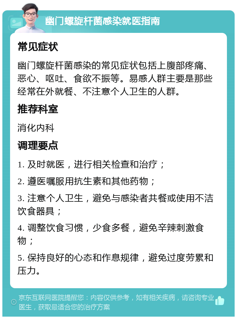 幽门螺旋杆菌感染就医指南 常见症状 幽门螺旋杆菌感染的常见症状包括上腹部疼痛、恶心、呕吐、食欲不振等。易感人群主要是那些经常在外就餐、不注意个人卫生的人群。 推荐科室 消化内科 调理要点 1. 及时就医，进行相关检查和治疗； 2. 遵医嘱服用抗生素和其他药物； 3. 注意个人卫生，避免与感染者共餐或使用不洁饮食器具； 4. 调整饮食习惯，少食多餐，避免辛辣刺激食物； 5. 保持良好的心态和作息规律，避免过度劳累和压力。