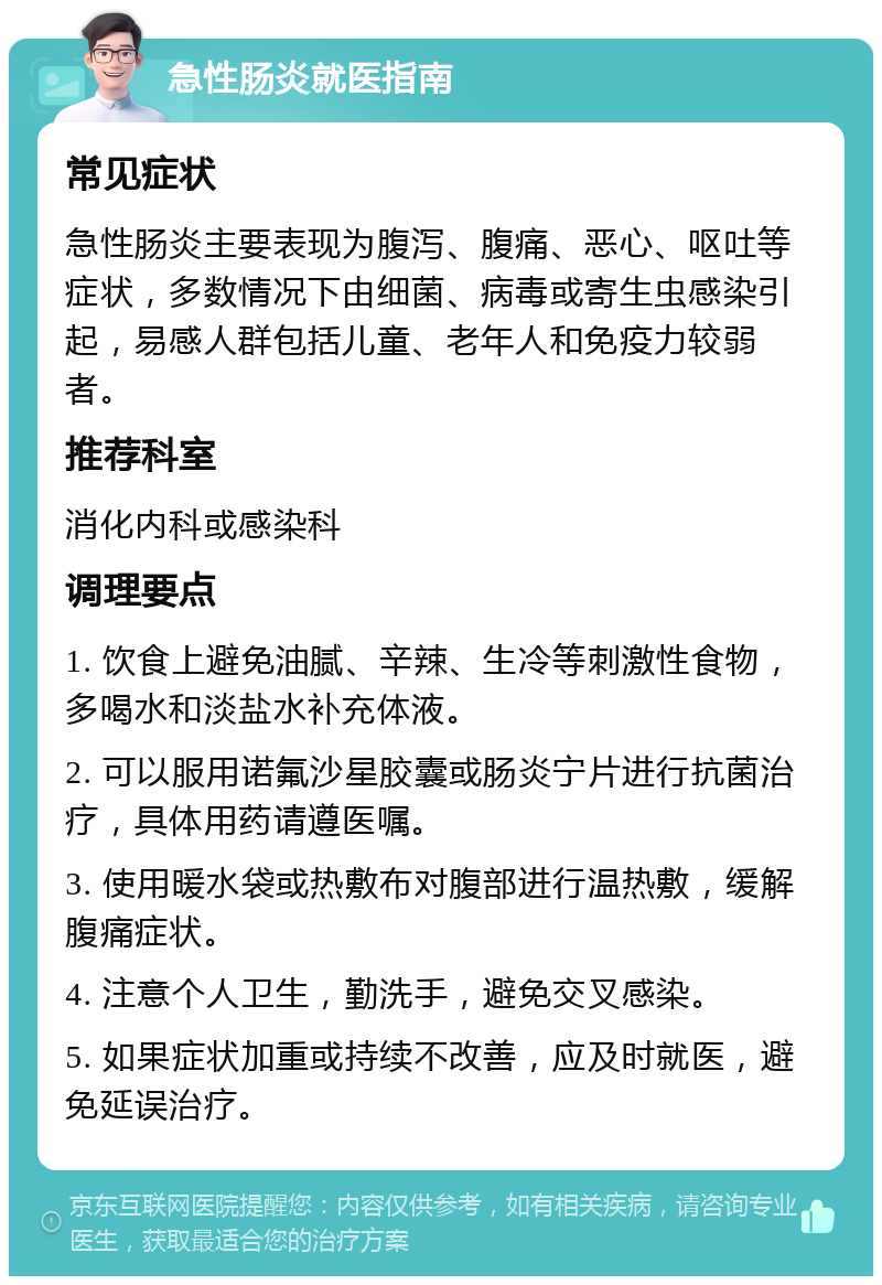 急性肠炎就医指南 常见症状 急性肠炎主要表现为腹泻、腹痛、恶心、呕吐等症状，多数情况下由细菌、病毒或寄生虫感染引起，易感人群包括儿童、老年人和免疫力较弱者。 推荐科室 消化内科或感染科 调理要点 1. 饮食上避免油腻、辛辣、生冷等刺激性食物，多喝水和淡盐水补充体液。 2. 可以服用诺氟沙星胶囊或肠炎宁片进行抗菌治疗，具体用药请遵医嘱。 3. 使用暖水袋或热敷布对腹部进行温热敷，缓解腹痛症状。 4. 注意个人卫生，勤洗手，避免交叉感染。 5. 如果症状加重或持续不改善，应及时就医，避免延误治疗。