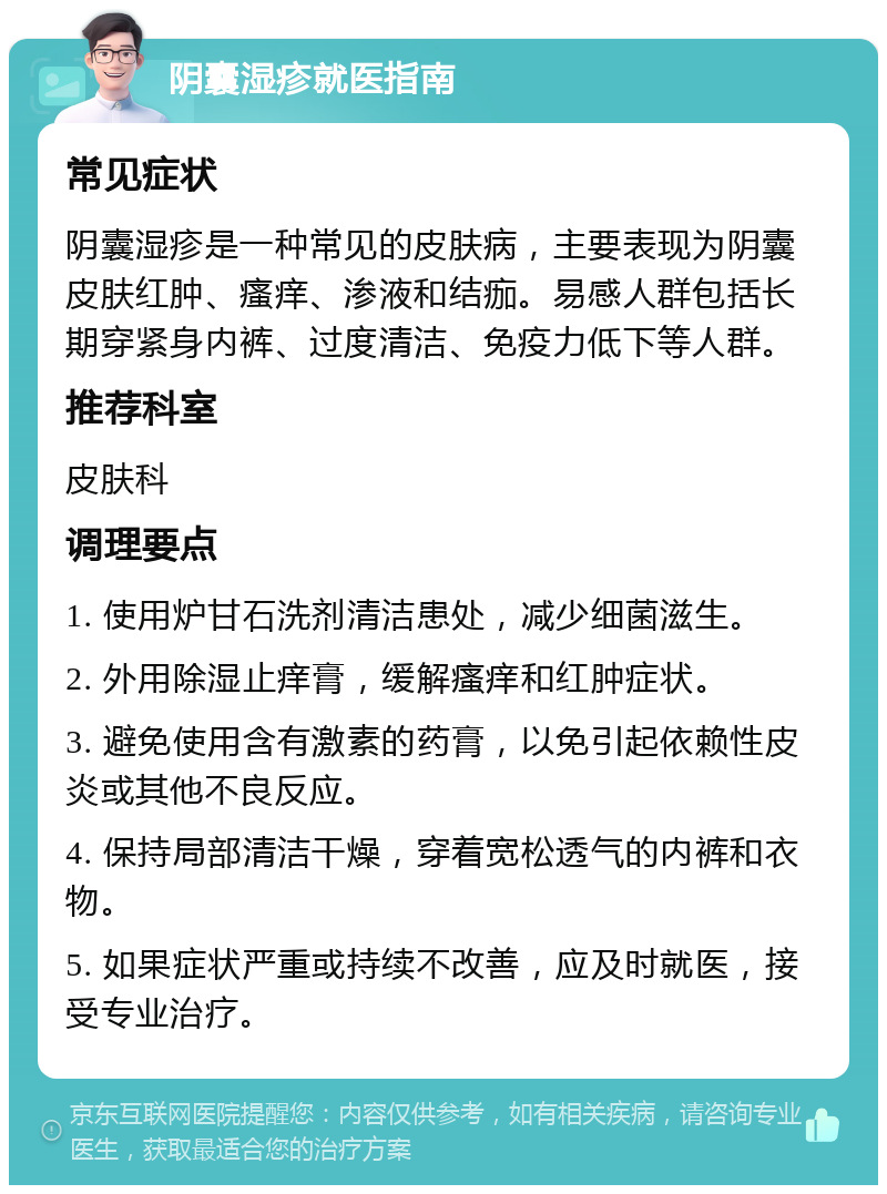 阴囊湿疹就医指南 常见症状 阴囊湿疹是一种常见的皮肤病，主要表现为阴囊皮肤红肿、瘙痒、渗液和结痂。易感人群包括长期穿紧身内裤、过度清洁、免疫力低下等人群。 推荐科室 皮肤科 调理要点 1. 使用炉甘石洗剂清洁患处，减少细菌滋生。 2. 外用除湿止痒膏，缓解瘙痒和红肿症状。 3. 避免使用含有激素的药膏，以免引起依赖性皮炎或其他不良反应。 4. 保持局部清洁干燥，穿着宽松透气的内裤和衣物。 5. 如果症状严重或持续不改善，应及时就医，接受专业治疗。