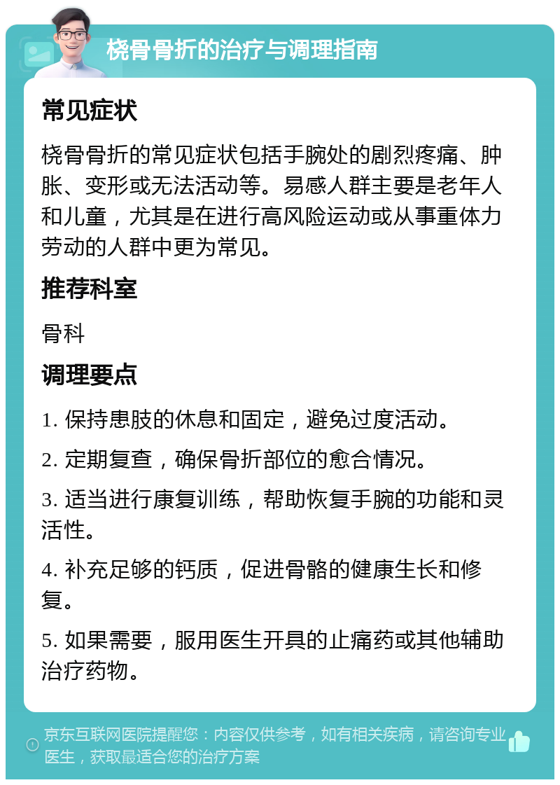 桡骨骨折的治疗与调理指南 常见症状 桡骨骨折的常见症状包括手腕处的剧烈疼痛、肿胀、变形或无法活动等。易感人群主要是老年人和儿童，尤其是在进行高风险运动或从事重体力劳动的人群中更为常见。 推荐科室 骨科 调理要点 1. 保持患肢的休息和固定，避免过度活动。 2. 定期复查，确保骨折部位的愈合情况。 3. 适当进行康复训练，帮助恢复手腕的功能和灵活性。 4. 补充足够的钙质，促进骨骼的健康生长和修复。 5. 如果需要，服用医生开具的止痛药或其他辅助治疗药物。