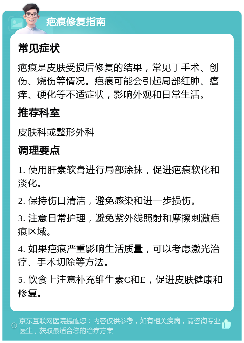 疤痕修复指南 常见症状 疤痕是皮肤受损后修复的结果，常见于手术、创伤、烧伤等情况。疤痕可能会引起局部红肿、瘙痒、硬化等不适症状，影响外观和日常生活。 推荐科室 皮肤科或整形外科 调理要点 1. 使用肝素软膏进行局部涂抹，促进疤痕软化和淡化。 2. 保持伤口清洁，避免感染和进一步损伤。 3. 注意日常护理，避免紫外线照射和摩擦刺激疤痕区域。 4. 如果疤痕严重影响生活质量，可以考虑激光治疗、手术切除等方法。 5. 饮食上注意补充维生素C和E，促进皮肤健康和修复。