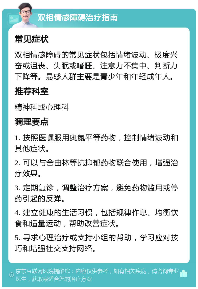 双相情感障碍治疗指南 常见症状 双相情感障碍的常见症状包括情绪波动、极度兴奋或沮丧、失眠或嗜睡、注意力不集中、判断力下降等。易感人群主要是青少年和年轻成年人。 推荐科室 精神科或心理科 调理要点 1. 按照医嘱服用奥氮平等药物，控制情绪波动和其他症状。 2. 可以与舍曲林等抗抑郁药物联合使用，增强治疗效果。 3. 定期复诊，调整治疗方案，避免药物滥用或停药引起的反弹。 4. 建立健康的生活习惯，包括规律作息、均衡饮食和适量运动，帮助改善症状。 5. 寻求心理治疗或支持小组的帮助，学习应对技巧和增强社交支持网络。