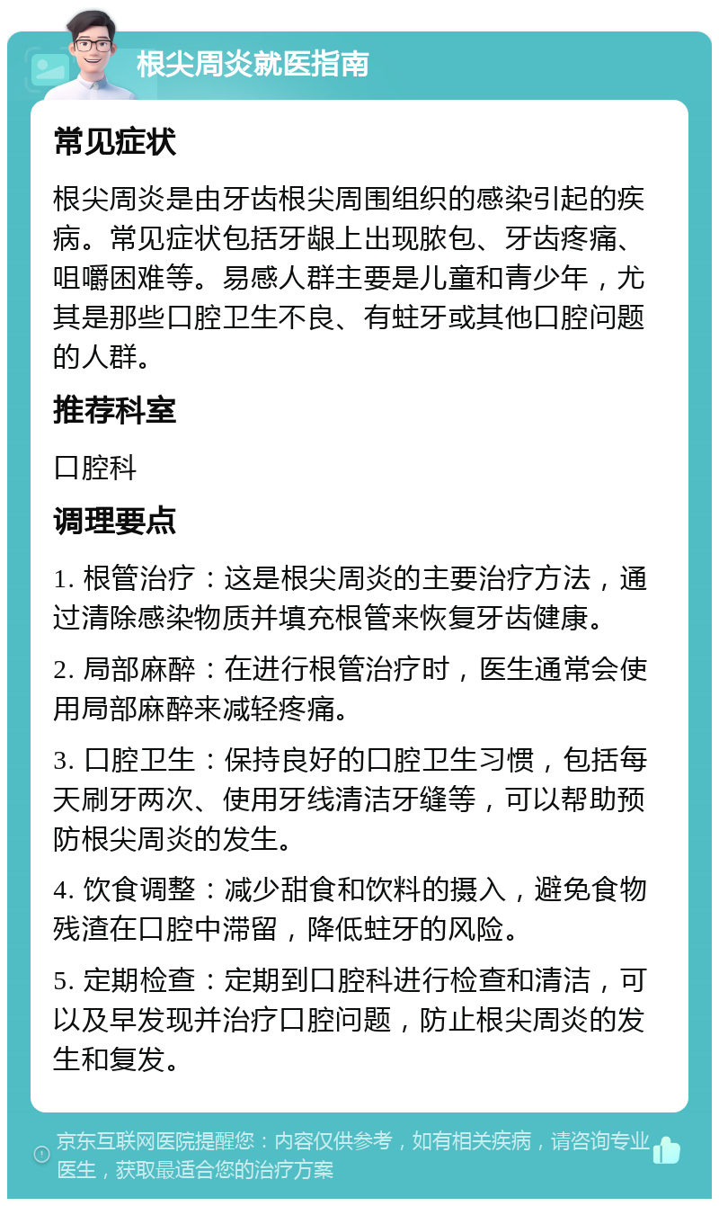 根尖周炎就医指南 常见症状 根尖周炎是由牙齿根尖周围组织的感染引起的疾病。常见症状包括牙龈上出现脓包、牙齿疼痛、咀嚼困难等。易感人群主要是儿童和青少年，尤其是那些口腔卫生不良、有蛀牙或其他口腔问题的人群。 推荐科室 口腔科 调理要点 1. 根管治疗：这是根尖周炎的主要治疗方法，通过清除感染物质并填充根管来恢复牙齿健康。 2. 局部麻醉：在进行根管治疗时，医生通常会使用局部麻醉来减轻疼痛。 3. 口腔卫生：保持良好的口腔卫生习惯，包括每天刷牙两次、使用牙线清洁牙缝等，可以帮助预防根尖周炎的发生。 4. 饮食调整：减少甜食和饮料的摄入，避免食物残渣在口腔中滞留，降低蛀牙的风险。 5. 定期检查：定期到口腔科进行检查和清洁，可以及早发现并治疗口腔问题，防止根尖周炎的发生和复发。