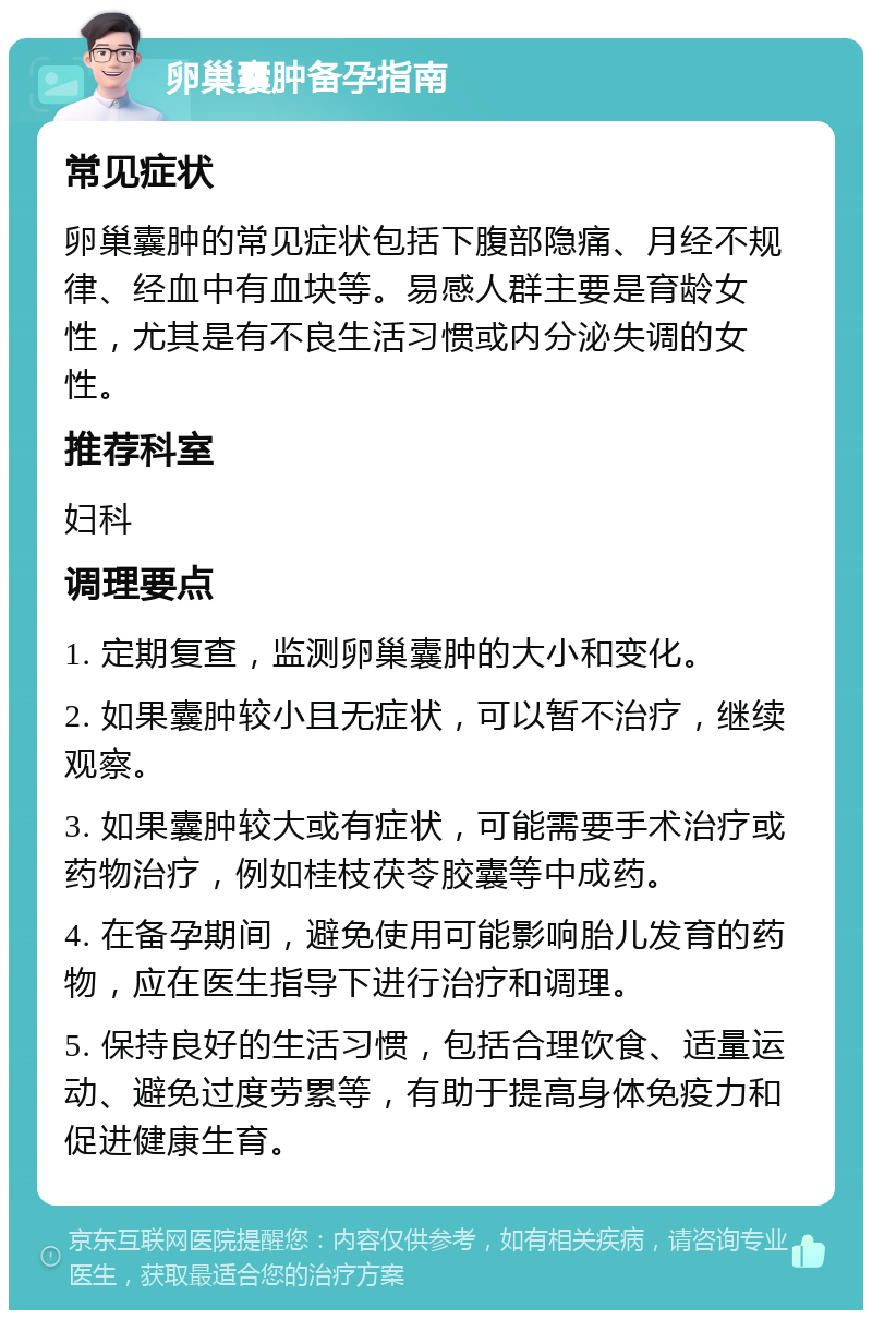 卵巢囊肿备孕指南 常见症状 卵巢囊肿的常见症状包括下腹部隐痛、月经不规律、经血中有血块等。易感人群主要是育龄女性，尤其是有不良生活习惯或内分泌失调的女性。 推荐科室 妇科 调理要点 1. 定期复查，监测卵巢囊肿的大小和变化。 2. 如果囊肿较小且无症状，可以暂不治疗，继续观察。 3. 如果囊肿较大或有症状，可能需要手术治疗或药物治疗，例如桂枝茯苓胶囊等中成药。 4. 在备孕期间，避免使用可能影响胎儿发育的药物，应在医生指导下进行治疗和调理。 5. 保持良好的生活习惯，包括合理饮食、适量运动、避免过度劳累等，有助于提高身体免疫力和促进健康生育。