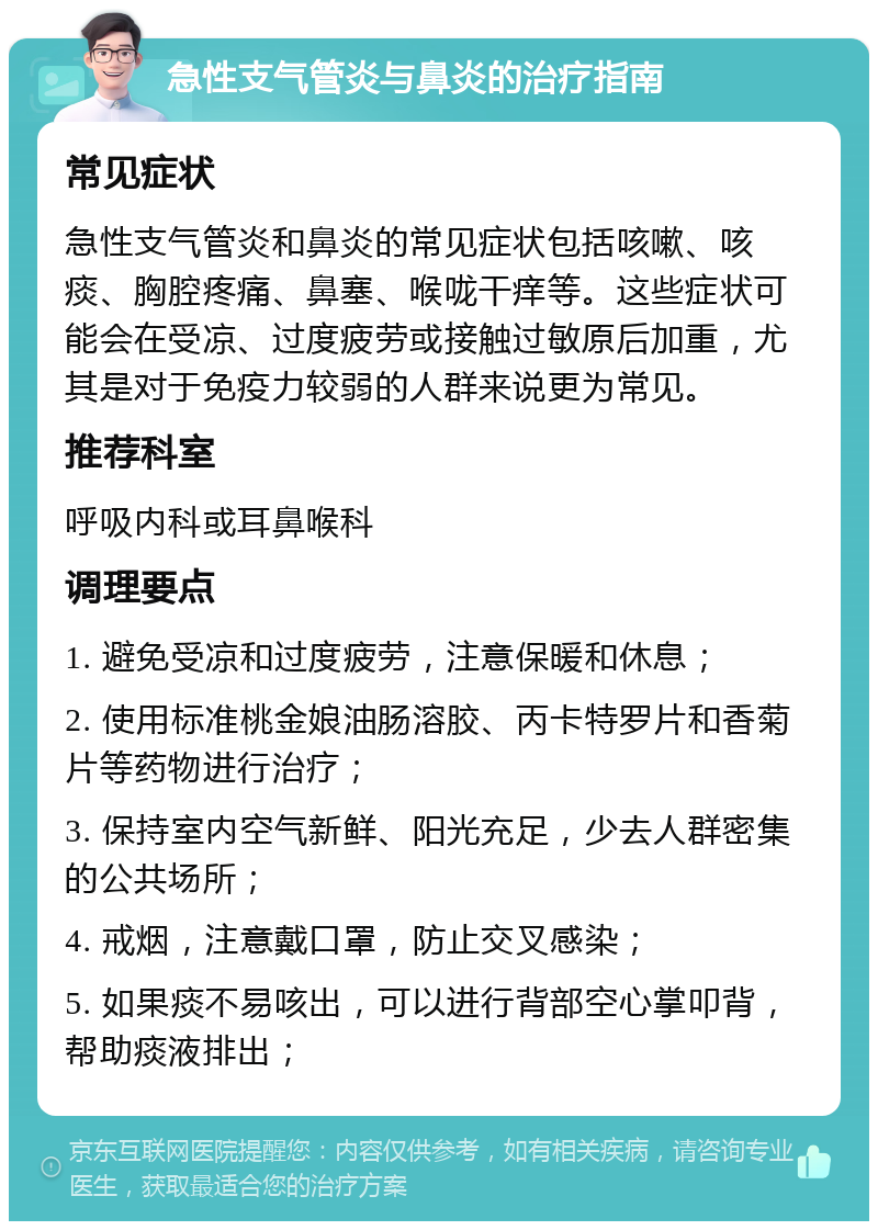 急性支气管炎与鼻炎的治疗指南 常见症状 急性支气管炎和鼻炎的常见症状包括咳嗽、咳痰、胸腔疼痛、鼻塞、喉咙干痒等。这些症状可能会在受凉、过度疲劳或接触过敏原后加重，尤其是对于免疫力较弱的人群来说更为常见。 推荐科室 呼吸内科或耳鼻喉科 调理要点 1. 避免受凉和过度疲劳，注意保暖和休息； 2. 使用标准桃金娘油肠溶胶、丙卡特罗片和香菊片等药物进行治疗； 3. 保持室内空气新鲜、阳光充足，少去人群密集的公共场所； 4. 戒烟，注意戴口罩，防止交叉感染； 5. 如果痰不易咳出，可以进行背部空心掌叩背，帮助痰液排出；