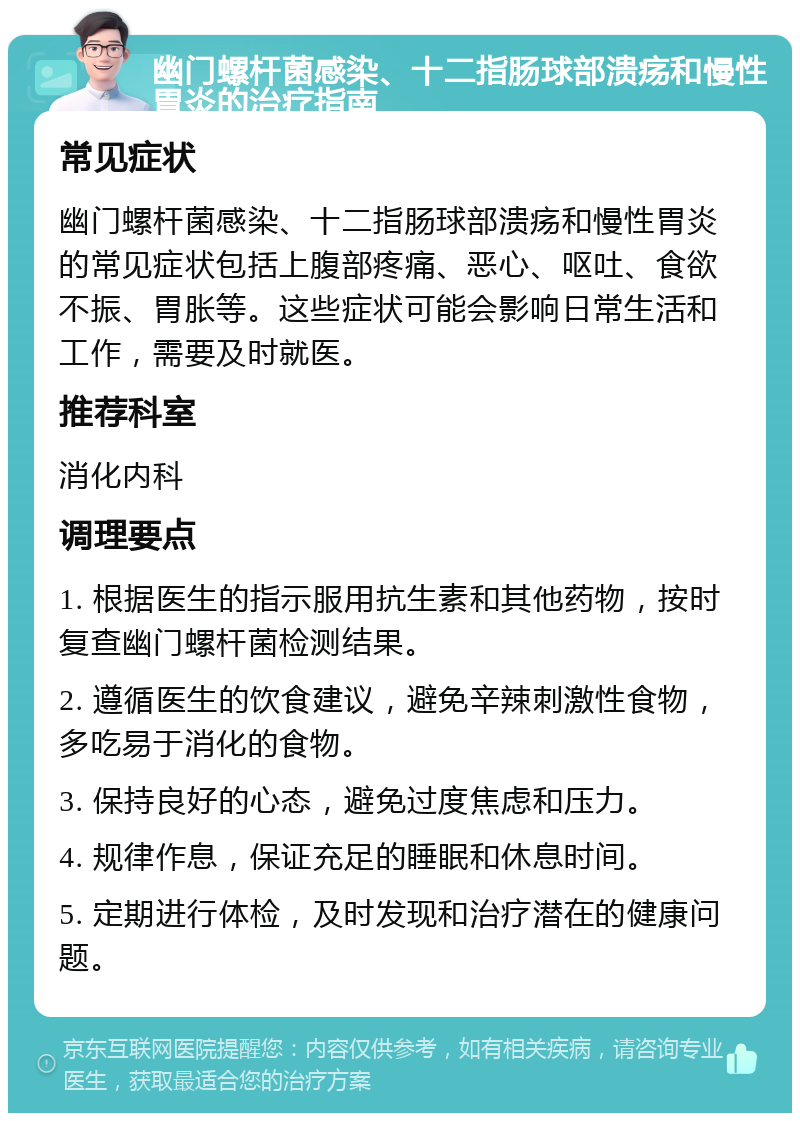 幽门螺杆菌感染、十二指肠球部溃疡和慢性胃炎的治疗指南 常见症状 幽门螺杆菌感染、十二指肠球部溃疡和慢性胃炎的常见症状包括上腹部疼痛、恶心、呕吐、食欲不振、胃胀等。这些症状可能会影响日常生活和工作，需要及时就医。 推荐科室 消化内科 调理要点 1. 根据医生的指示服用抗生素和其他药物，按时复查幽门螺杆菌检测结果。 2. 遵循医生的饮食建议，避免辛辣刺激性食物，多吃易于消化的食物。 3. 保持良好的心态，避免过度焦虑和压力。 4. 规律作息，保证充足的睡眠和休息时间。 5. 定期进行体检，及时发现和治疗潜在的健康问题。