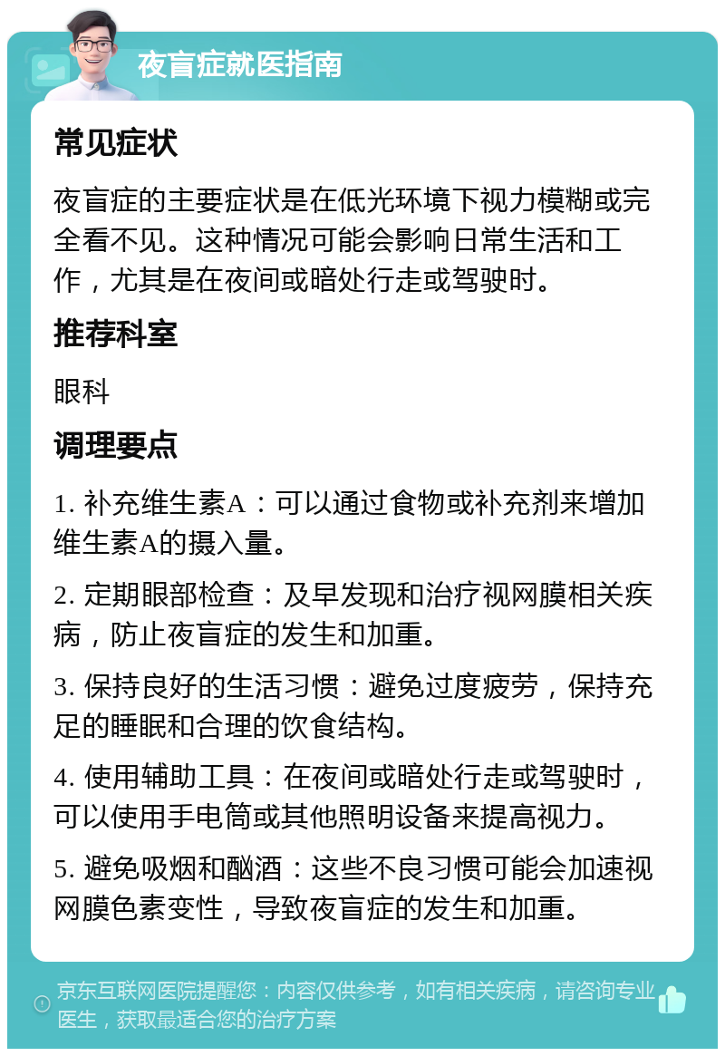 夜盲症就医指南 常见症状 夜盲症的主要症状是在低光环境下视力模糊或完全看不见。这种情况可能会影响日常生活和工作，尤其是在夜间或暗处行走或驾驶时。 推荐科室 眼科 调理要点 1. 补充维生素A：可以通过食物或补充剂来增加维生素A的摄入量。 2. 定期眼部检查：及早发现和治疗视网膜相关疾病，防止夜盲症的发生和加重。 3. 保持良好的生活习惯：避免过度疲劳，保持充足的睡眠和合理的饮食结构。 4. 使用辅助工具：在夜间或暗处行走或驾驶时，可以使用手电筒或其他照明设备来提高视力。 5. 避免吸烟和酗酒：这些不良习惯可能会加速视网膜色素变性，导致夜盲症的发生和加重。