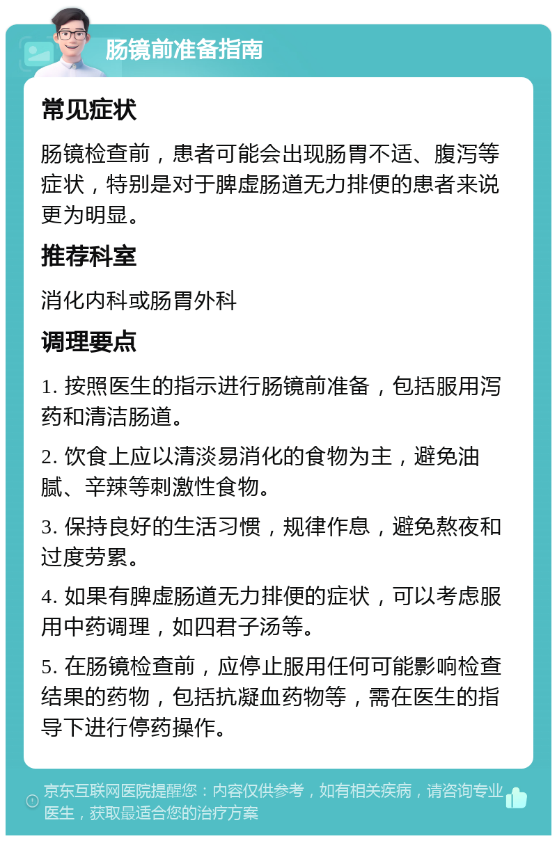 肠镜前准备指南 常见症状 肠镜检查前，患者可能会出现肠胃不适、腹泻等症状，特别是对于脾虚肠道无力排便的患者来说更为明显。 推荐科室 消化内科或肠胃外科 调理要点 1. 按照医生的指示进行肠镜前准备，包括服用泻药和清洁肠道。 2. 饮食上应以清淡易消化的食物为主，避免油腻、辛辣等刺激性食物。 3. 保持良好的生活习惯，规律作息，避免熬夜和过度劳累。 4. 如果有脾虚肠道无力排便的症状，可以考虑服用中药调理，如四君子汤等。 5. 在肠镜检查前，应停止服用任何可能影响检查结果的药物，包括抗凝血药物等，需在医生的指导下进行停药操作。