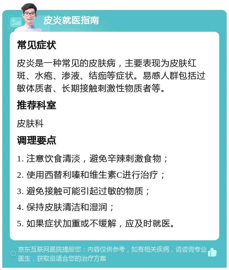 皮炎就医指南 常见症状 皮炎是一种常见的皮肤病，主要表现为皮肤红斑、水疱、渗液、结痂等症状。易感人群包括过敏体质者、长期接触刺激性物质者等。 推荐科室 皮肤科 调理要点 1. 注意饮食清淡，避免辛辣刺激食物； 2. 使用西替利嗪和维生素C进行治疗； 3. 避免接触可能引起过敏的物质； 4. 保持皮肤清洁和湿润； 5. 如果症状加重或不缓解，应及时就医。