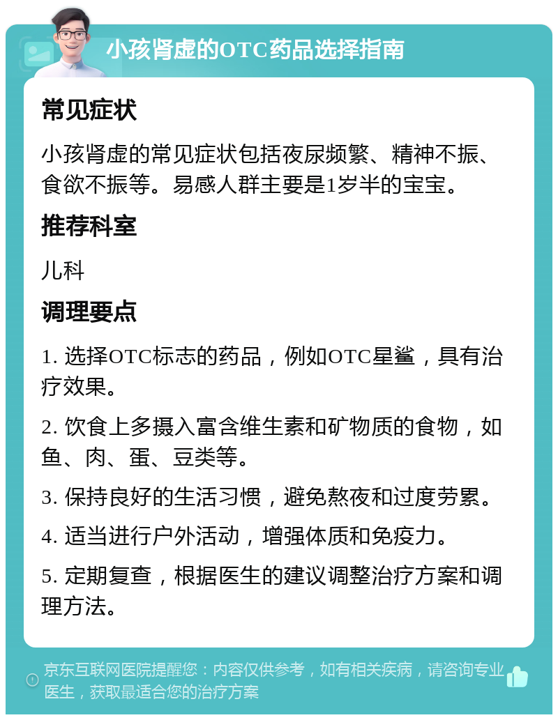 小孩肾虚的OTC药品选择指南 常见症状 小孩肾虚的常见症状包括夜尿频繁、精神不振、食欲不振等。易感人群主要是1岁半的宝宝。 推荐科室 儿科 调理要点 1. 选择OTC标志的药品，例如OTC星鲨，具有治疗效果。 2. 饮食上多摄入富含维生素和矿物质的食物，如鱼、肉、蛋、豆类等。 3. 保持良好的生活习惯，避免熬夜和过度劳累。 4. 适当进行户外活动，增强体质和免疫力。 5. 定期复查，根据医生的建议调整治疗方案和调理方法。