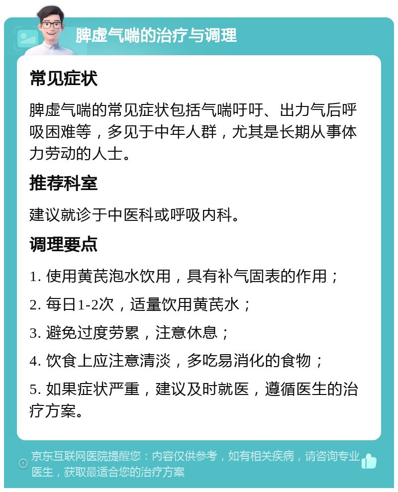 脾虚气喘的治疗与调理 常见症状 脾虚气喘的常见症状包括气喘吁吁、出力气后呼吸困难等，多见于中年人群，尤其是长期从事体力劳动的人士。 推荐科室 建议就诊于中医科或呼吸内科。 调理要点 1. 使用黄芪泡水饮用，具有补气固表的作用； 2. 每日1-2次，适量饮用黄芪水； 3. 避免过度劳累，注意休息； 4. 饮食上应注意清淡，多吃易消化的食物； 5. 如果症状严重，建议及时就医，遵循医生的治疗方案。