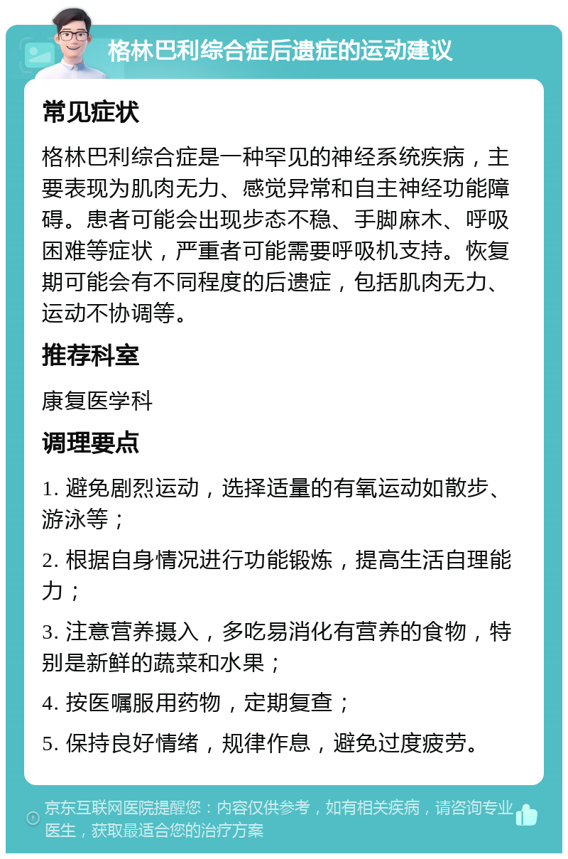 格林巴利综合症后遗症的运动建议 常见症状 格林巴利综合症是一种罕见的神经系统疾病，主要表现为肌肉无力、感觉异常和自主神经功能障碍。患者可能会出现步态不稳、手脚麻木、呼吸困难等症状，严重者可能需要呼吸机支持。恢复期可能会有不同程度的后遗症，包括肌肉无力、运动不协调等。 推荐科室 康复医学科 调理要点 1. 避免剧烈运动，选择适量的有氧运动如散步、游泳等； 2. 根据自身情况进行功能锻炼，提高生活自理能力； 3. 注意营养摄入，多吃易消化有营养的食物，特别是新鲜的蔬菜和水果； 4. 按医嘱服用药物，定期复查； 5. 保持良好情绪，规律作息，避免过度疲劳。