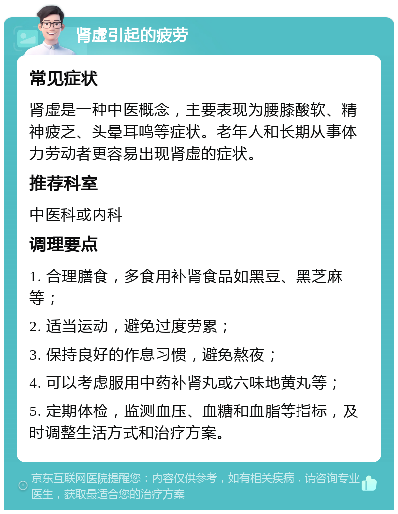 肾虚引起的疲劳 常见症状 肾虚是一种中医概念，主要表现为腰膝酸软、精神疲乏、头晕耳鸣等症状。老年人和长期从事体力劳动者更容易出现肾虚的症状。 推荐科室 中医科或内科 调理要点 1. 合理膳食，多食用补肾食品如黑豆、黑芝麻等； 2. 适当运动，避免过度劳累； 3. 保持良好的作息习惯，避免熬夜； 4. 可以考虑服用中药补肾丸或六味地黄丸等； 5. 定期体检，监测血压、血糖和血脂等指标，及时调整生活方式和治疗方案。