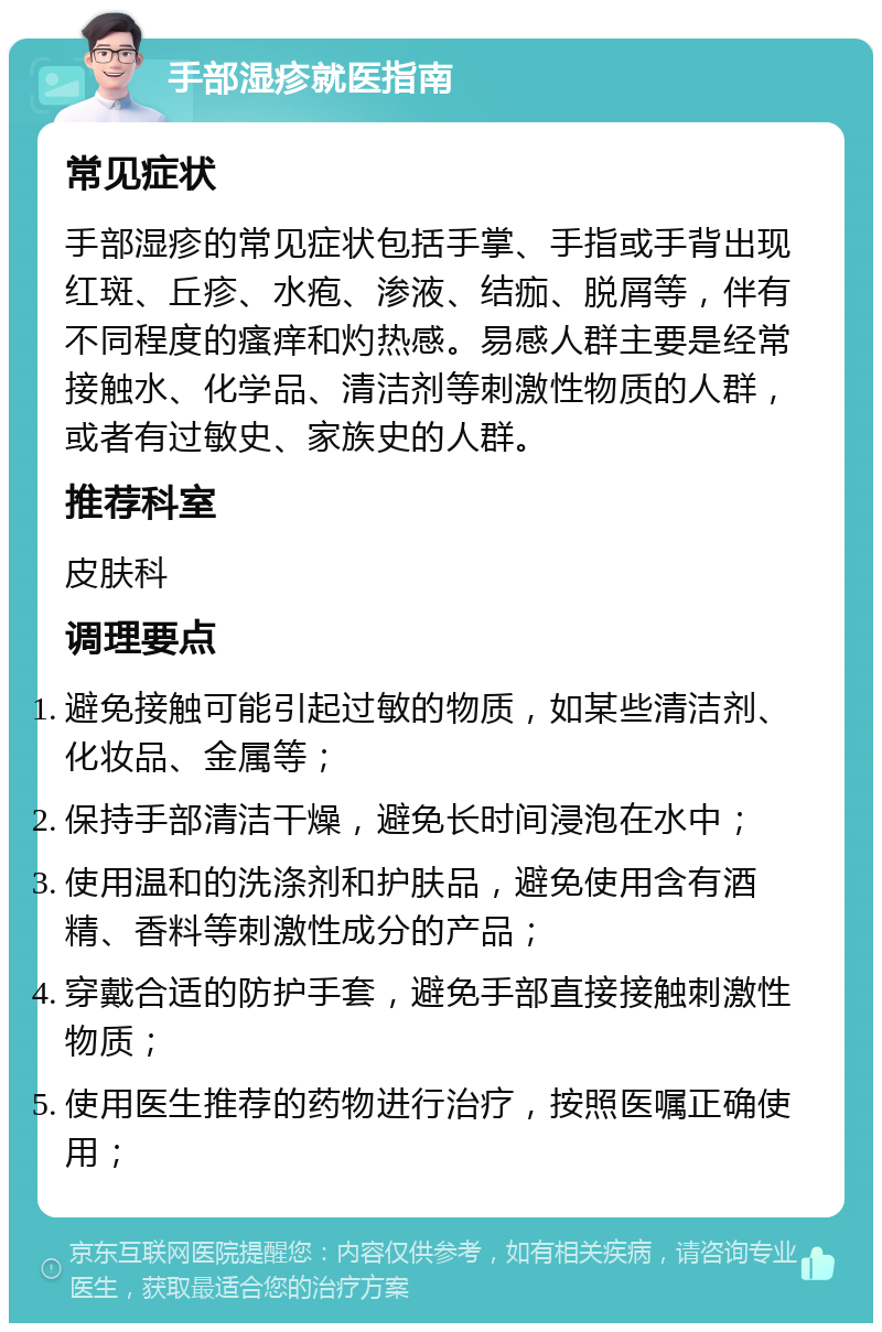 手部湿疹就医指南 常见症状 手部湿疹的常见症状包括手掌、手指或手背出现红斑、丘疹、水疱、渗液、结痂、脱屑等，伴有不同程度的瘙痒和灼热感。易感人群主要是经常接触水、化学品、清洁剂等刺激性物质的人群，或者有过敏史、家族史的人群。 推荐科室 皮肤科 调理要点 避免接触可能引起过敏的物质，如某些清洁剂、化妆品、金属等； 保持手部清洁干燥，避免长时间浸泡在水中； 使用温和的洗涤剂和护肤品，避免使用含有酒精、香料等刺激性成分的产品； 穿戴合适的防护手套，避免手部直接接触刺激性物质； 使用医生推荐的药物进行治疗，按照医嘱正确使用；