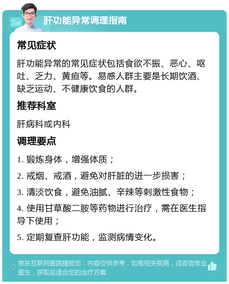 肝功能异常调理指南 常见症状 肝功能异常的常见症状包括食欲不振、恶心、呕吐、乏力、黄疸等。易感人群主要是长期饮酒、缺乏运动、不健康饮食的人群。 推荐科室 肝病科或内科 调理要点 1. 锻炼身体，增强体质； 2. 戒烟、戒酒，避免对肝脏的进一步损害； 3. 清淡饮食，避免油腻、辛辣等刺激性食物； 4. 使用甘草酸二胺等药物进行治疗，需在医生指导下使用； 5. 定期复查肝功能，监测病情变化。