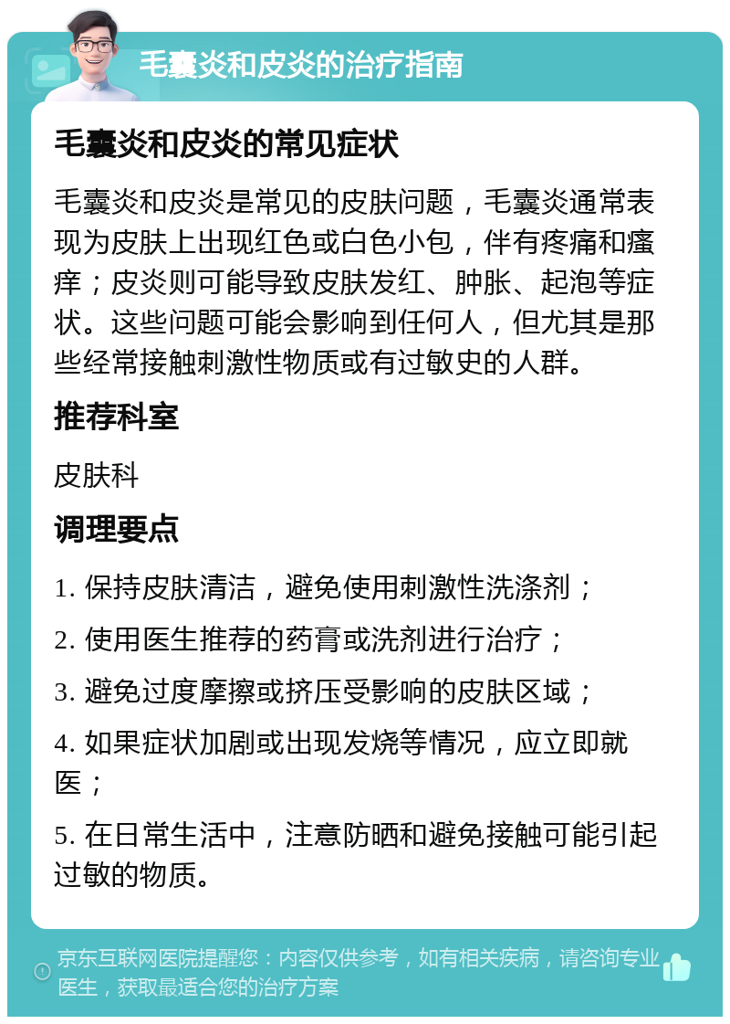 毛囊炎和皮炎的治疗指南 毛囊炎和皮炎的常见症状 毛囊炎和皮炎是常见的皮肤问题，毛囊炎通常表现为皮肤上出现红色或白色小包，伴有疼痛和瘙痒；皮炎则可能导致皮肤发红、肿胀、起泡等症状。这些问题可能会影响到任何人，但尤其是那些经常接触刺激性物质或有过敏史的人群。 推荐科室 皮肤科 调理要点 1. 保持皮肤清洁，避免使用刺激性洗涤剂； 2. 使用医生推荐的药膏或洗剂进行治疗； 3. 避免过度摩擦或挤压受影响的皮肤区域； 4. 如果症状加剧或出现发烧等情况，应立即就医； 5. 在日常生活中，注意防晒和避免接触可能引起过敏的物质。