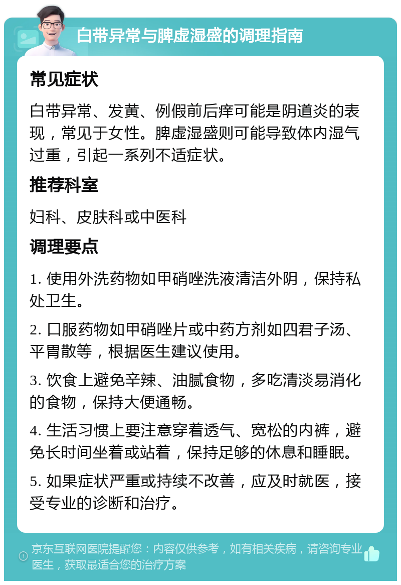 白带异常与脾虚湿盛的调理指南 常见症状 白带异常、发黄、例假前后痒可能是阴道炎的表现，常见于女性。脾虚湿盛则可能导致体内湿气过重，引起一系列不适症状。 推荐科室 妇科、皮肤科或中医科 调理要点 1. 使用外洗药物如甲硝唑洗液清洁外阴，保持私处卫生。 2. 口服药物如甲硝唑片或中药方剂如四君子汤、平胃散等，根据医生建议使用。 3. 饮食上避免辛辣、油腻食物，多吃清淡易消化的食物，保持大便通畅。 4. 生活习惯上要注意穿着透气、宽松的内裤，避免长时间坐着或站着，保持足够的休息和睡眠。 5. 如果症状严重或持续不改善，应及时就医，接受专业的诊断和治疗。