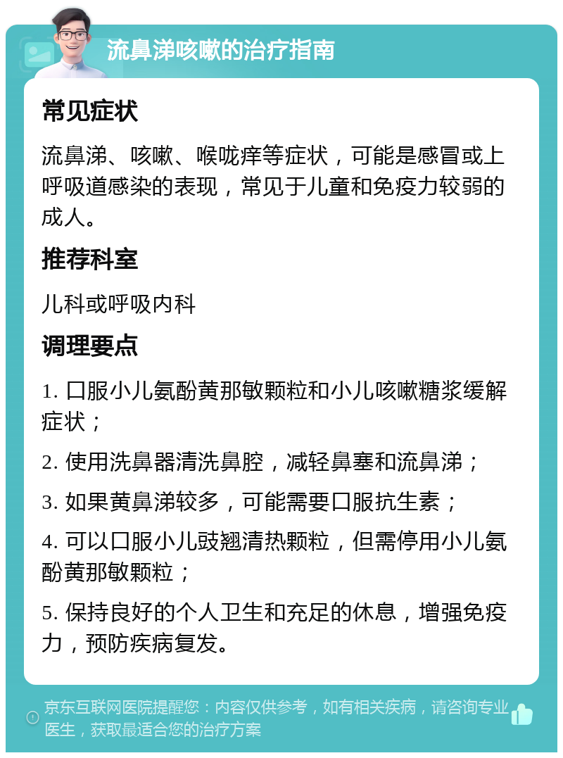 流鼻涕咳嗽的治疗指南 常见症状 流鼻涕、咳嗽、喉咙痒等症状，可能是感冒或上呼吸道感染的表现，常见于儿童和免疫力较弱的成人。 推荐科室 儿科或呼吸内科 调理要点 1. 口服小儿氨酚黄那敏颗粒和小儿咳嗽糖浆缓解症状； 2. 使用洗鼻器清洗鼻腔，减轻鼻塞和流鼻涕； 3. 如果黄鼻涕较多，可能需要口服抗生素； 4. 可以口服小儿豉翘清热颗粒，但需停用小儿氨酚黄那敏颗粒； 5. 保持良好的个人卫生和充足的休息，增强免疫力，预防疾病复发。