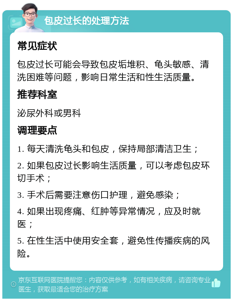 包皮过长的处理方法 常见症状 包皮过长可能会导致包皮垢堆积、龟头敏感、清洗困难等问题，影响日常生活和性生活质量。 推荐科室 泌尿外科或男科 调理要点 1. 每天清洗龟头和包皮，保持局部清洁卫生； 2. 如果包皮过长影响生活质量，可以考虑包皮环切手术； 3. 手术后需要注意伤口护理，避免感染； 4. 如果出现疼痛、红肿等异常情况，应及时就医； 5. 在性生活中使用安全套，避免性传播疾病的风险。