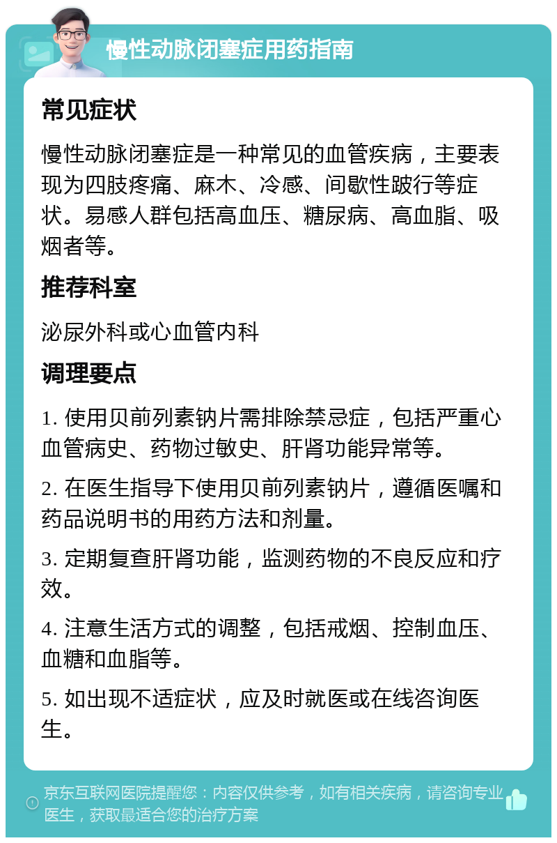 慢性动脉闭塞症用药指南 常见症状 慢性动脉闭塞症是一种常见的血管疾病，主要表现为四肢疼痛、麻木、冷感、间歇性跛行等症状。易感人群包括高血压、糖尿病、高血脂、吸烟者等。 推荐科室 泌尿外科或心血管内科 调理要点 1. 使用贝前列素钠片需排除禁忌症，包括严重心血管病史、药物过敏史、肝肾功能异常等。 2. 在医生指导下使用贝前列素钠片，遵循医嘱和药品说明书的用药方法和剂量。 3. 定期复查肝肾功能，监测药物的不良反应和疗效。 4. 注意生活方式的调整，包括戒烟、控制血压、血糖和血脂等。 5. 如出现不适症状，应及时就医或在线咨询医生。