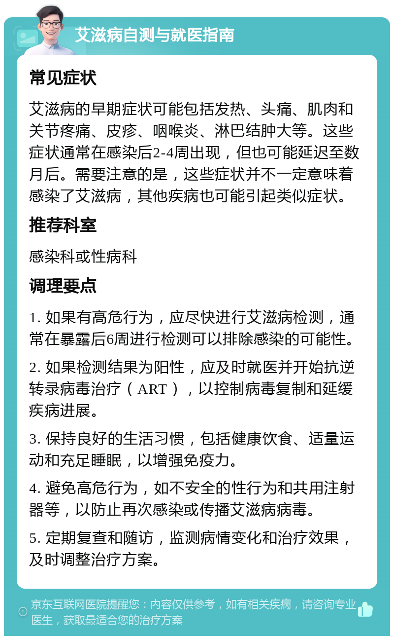 艾滋病自测与就医指南 常见症状 艾滋病的早期症状可能包括发热、头痛、肌肉和关节疼痛、皮疹、咽喉炎、淋巴结肿大等。这些症状通常在感染后2-4周出现，但也可能延迟至数月后。需要注意的是，这些症状并不一定意味着感染了艾滋病，其他疾病也可能引起类似症状。 推荐科室 感染科或性病科 调理要点 1. 如果有高危行为，应尽快进行艾滋病检测，通常在暴露后6周进行检测可以排除感染的可能性。 2. 如果检测结果为阳性，应及时就医并开始抗逆转录病毒治疗（ART），以控制病毒复制和延缓疾病进展。 3. 保持良好的生活习惯，包括健康饮食、适量运动和充足睡眠，以增强免疫力。 4. 避免高危行为，如不安全的性行为和共用注射器等，以防止再次感染或传播艾滋病病毒。 5. 定期复查和随访，监测病情变化和治疗效果，及时调整治疗方案。