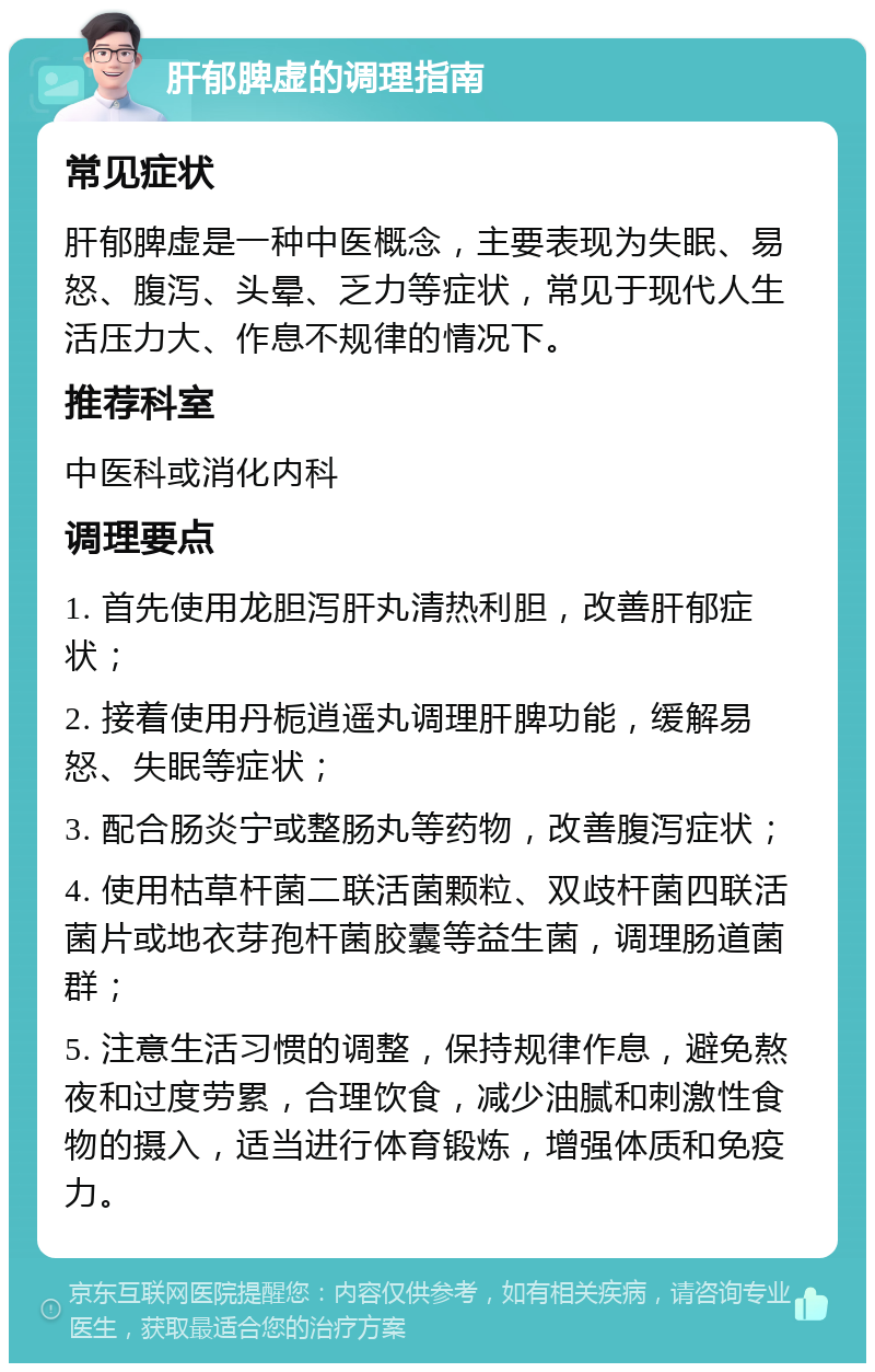 肝郁脾虚的调理指南 常见症状 肝郁脾虚是一种中医概念，主要表现为失眠、易怒、腹泻、头晕、乏力等症状，常见于现代人生活压力大、作息不规律的情况下。 推荐科室 中医科或消化内科 调理要点 1. 首先使用龙胆泻肝丸清热利胆，改善肝郁症状； 2. 接着使用丹栀逍遥丸调理肝脾功能，缓解易怒、失眠等症状； 3. 配合肠炎宁或整肠丸等药物，改善腹泻症状； 4. 使用枯草杆菌二联活菌颗粒、双歧杆菌四联活菌片或地衣芽孢杆菌胶囊等益生菌，调理肠道菌群； 5. 注意生活习惯的调整，保持规律作息，避免熬夜和过度劳累，合理饮食，减少油腻和刺激性食物的摄入，适当进行体育锻炼，增强体质和免疫力。