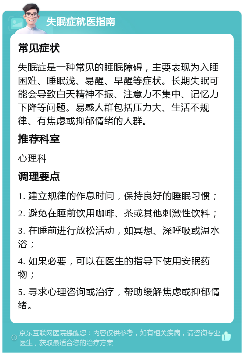 失眠症就医指南 常见症状 失眠症是一种常见的睡眠障碍，主要表现为入睡困难、睡眠浅、易醒、早醒等症状。长期失眠可能会导致白天精神不振、注意力不集中、记忆力下降等问题。易感人群包括压力大、生活不规律、有焦虑或抑郁情绪的人群。 推荐科室 心理科 调理要点 1. 建立规律的作息时间，保持良好的睡眠习惯； 2. 避免在睡前饮用咖啡、茶或其他刺激性饮料； 3. 在睡前进行放松活动，如冥想、深呼吸或温水浴； 4. 如果必要，可以在医生的指导下使用安眠药物； 5. 寻求心理咨询或治疗，帮助缓解焦虑或抑郁情绪。