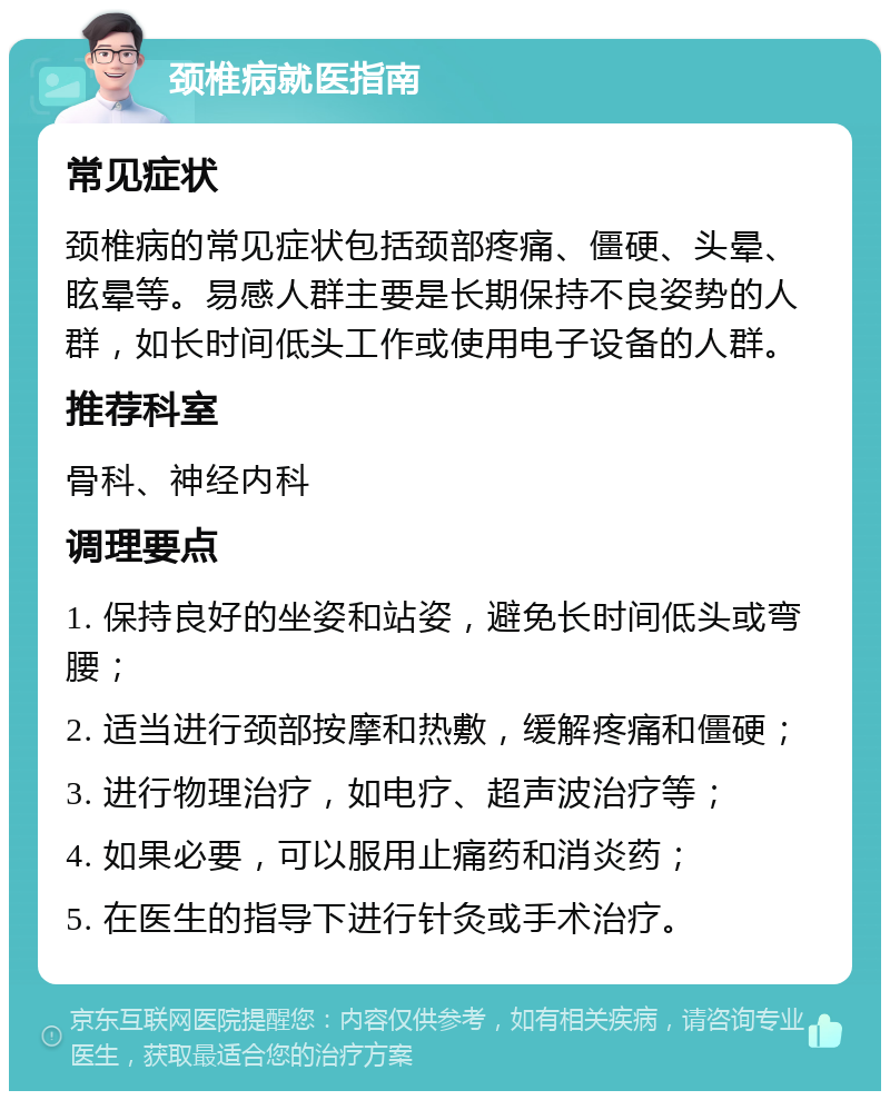 颈椎病就医指南 常见症状 颈椎病的常见症状包括颈部疼痛、僵硬、头晕、眩晕等。易感人群主要是长期保持不良姿势的人群，如长时间低头工作或使用电子设备的人群。 推荐科室 骨科、神经内科 调理要点 1. 保持良好的坐姿和站姿，避免长时间低头或弯腰； 2. 适当进行颈部按摩和热敷，缓解疼痛和僵硬； 3. 进行物理治疗，如电疗、超声波治疗等； 4. 如果必要，可以服用止痛药和消炎药； 5. 在医生的指导下进行针灸或手术治疗。