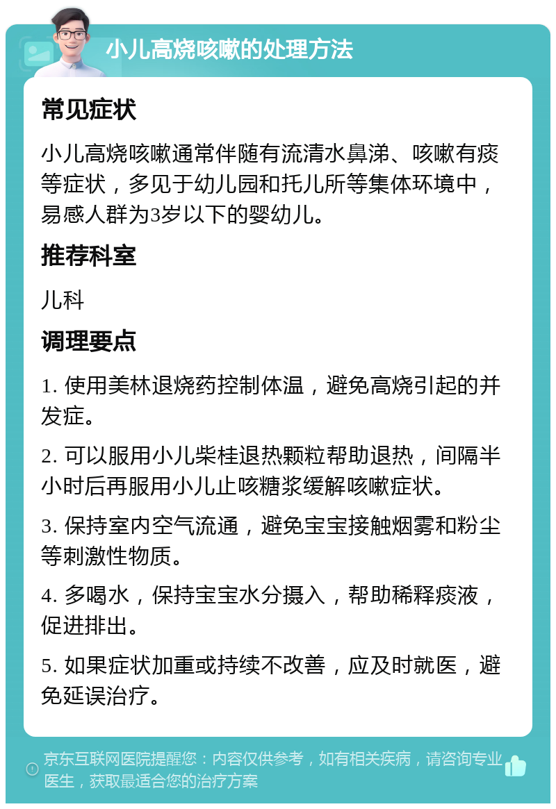 小儿高烧咳嗽的处理方法 常见症状 小儿高烧咳嗽通常伴随有流清水鼻涕、咳嗽有痰等症状，多见于幼儿园和托儿所等集体环境中，易感人群为3岁以下的婴幼儿。 推荐科室 儿科 调理要点 1. 使用美林退烧药控制体温，避免高烧引起的并发症。 2. 可以服用小儿柴桂退热颗粒帮助退热，间隔半小时后再服用小儿止咳糖浆缓解咳嗽症状。 3. 保持室内空气流通，避免宝宝接触烟雾和粉尘等刺激性物质。 4. 多喝水，保持宝宝水分摄入，帮助稀释痰液，促进排出。 5. 如果症状加重或持续不改善，应及时就医，避免延误治疗。