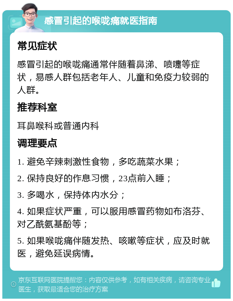 感冒引起的喉咙痛就医指南 常见症状 感冒引起的喉咙痛通常伴随着鼻涕、喷嚏等症状，易感人群包括老年人、儿童和免疫力较弱的人群。 推荐科室 耳鼻喉科或普通内科 调理要点 1. 避免辛辣刺激性食物，多吃蔬菜水果； 2. 保持良好的作息习惯，23点前入睡； 3. 多喝水，保持体内水分； 4. 如果症状严重，可以服用感冒药物如布洛芬、对乙酰氨基酚等； 5. 如果喉咙痛伴随发热、咳嗽等症状，应及时就医，避免延误病情。