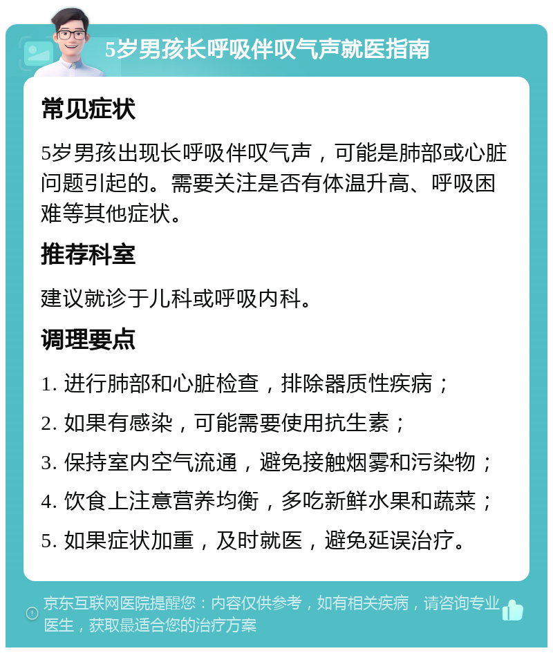 5岁男孩长呼吸伴叹气声就医指南 常见症状 5岁男孩出现长呼吸伴叹气声，可能是肺部或心脏问题引起的。需要关注是否有体温升高、呼吸困难等其他症状。 推荐科室 建议就诊于儿科或呼吸内科。 调理要点 1. 进行肺部和心脏检查，排除器质性疾病； 2. 如果有感染，可能需要使用抗生素； 3. 保持室内空气流通，避免接触烟雾和污染物； 4. 饮食上注意营养均衡，多吃新鲜水果和蔬菜； 5. 如果症状加重，及时就医，避免延误治疗。