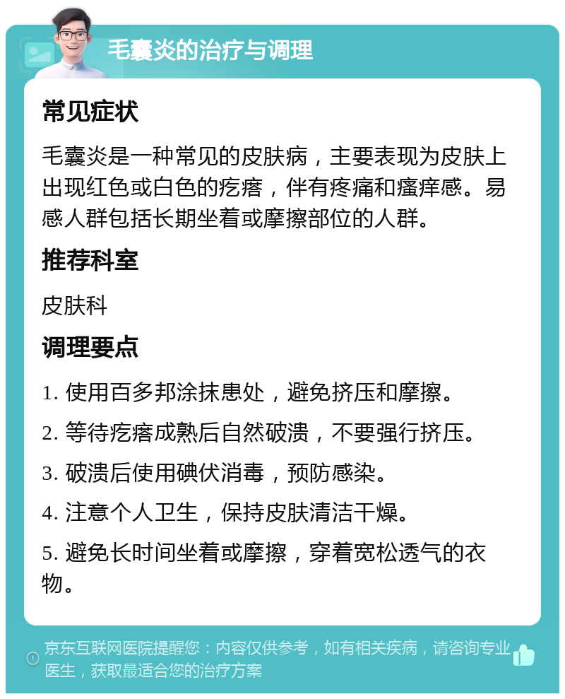 毛囊炎的治疗与调理 常见症状 毛囊炎是一种常见的皮肤病，主要表现为皮肤上出现红色或白色的疙瘩，伴有疼痛和瘙痒感。易感人群包括长期坐着或摩擦部位的人群。 推荐科室 皮肤科 调理要点 1. 使用百多邦涂抹患处，避免挤压和摩擦。 2. 等待疙瘩成熟后自然破溃，不要强行挤压。 3. 破溃后使用碘伏消毒，预防感染。 4. 注意个人卫生，保持皮肤清洁干燥。 5. 避免长时间坐着或摩擦，穿着宽松透气的衣物。