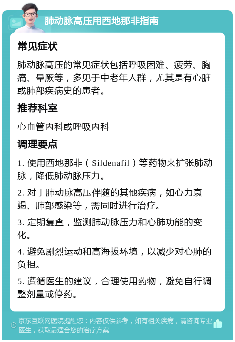 肺动脉高压用西地那非指南 常见症状 肺动脉高压的常见症状包括呼吸困难、疲劳、胸痛、晕厥等，多见于中老年人群，尤其是有心脏或肺部疾病史的患者。 推荐科室 心血管内科或呼吸内科 调理要点 1. 使用西地那非（Sildenafil）等药物来扩张肺动脉，降低肺动脉压力。 2. 对于肺动脉高压伴随的其他疾病，如心力衰竭、肺部感染等，需同时进行治疗。 3. 定期复查，监测肺动脉压力和心肺功能的变化。 4. 避免剧烈运动和高海拔环境，以减少对心肺的负担。 5. 遵循医生的建议，合理使用药物，避免自行调整剂量或停药。